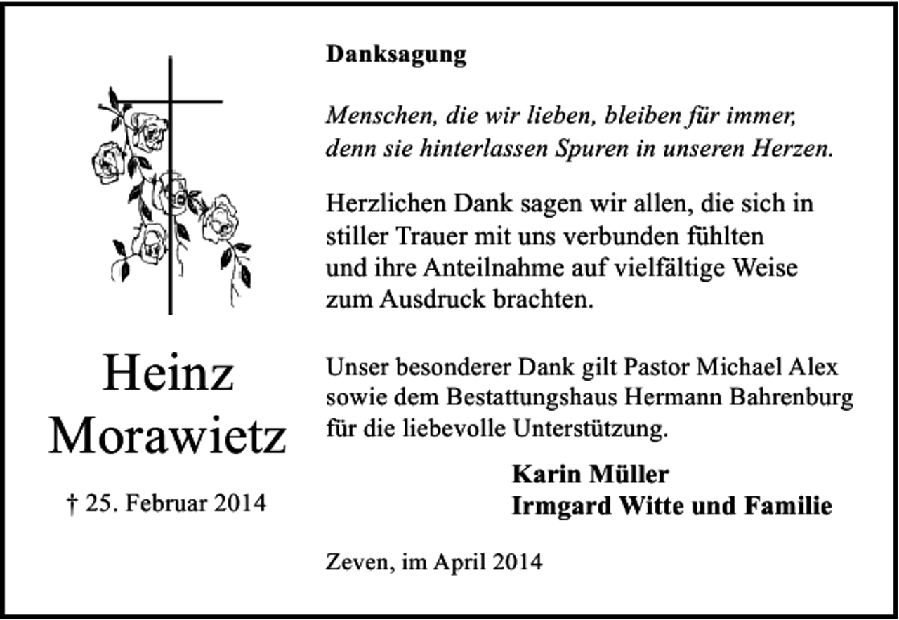 <p>Danksagung<br />Menschen, die wir lieben, bleiben für immer,<br />denn sie hinterlassen Spuren in unseren Herzen.</p><p>Herzlichen Dank sagen wir allen, die sich in<br />stiller Trauer mit uns verbunden fühlten<br />und ihre Anteilnahme auf vielfältige Weise<br />zum Ausdruck brachten.</p><p>Heinz<br />Morawietz<br />† 25. Februar 2014</p><p>Unser besonderer Dank gilt Pastor Michael Alex<br />sowie dem Bestattungshaus Hermann Bahrenburg<br />für die liebevolle Unterstützung.</p><p>Karin Müller<br />Irmgard Witte und Familie<br />Zeven, im April 2014</p>