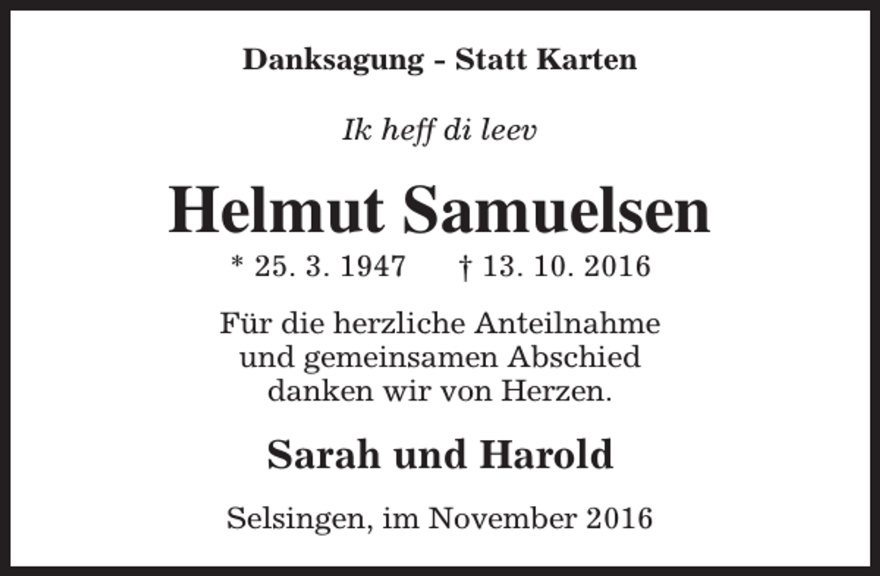 <p>Danksagung - Statt Karten<br />Ik heff di leev</p><p>Helmut Samuelsen<br />* 25. 3. 1947</p><p>† 13. 10. 2016</p><p>Für die herzliche Anteilnahme<br />und gemeinsamen Abschied<br />danken wir von Herzen.</p><p>Sarah und Harold<br />Selsingen, im November 2016</p>