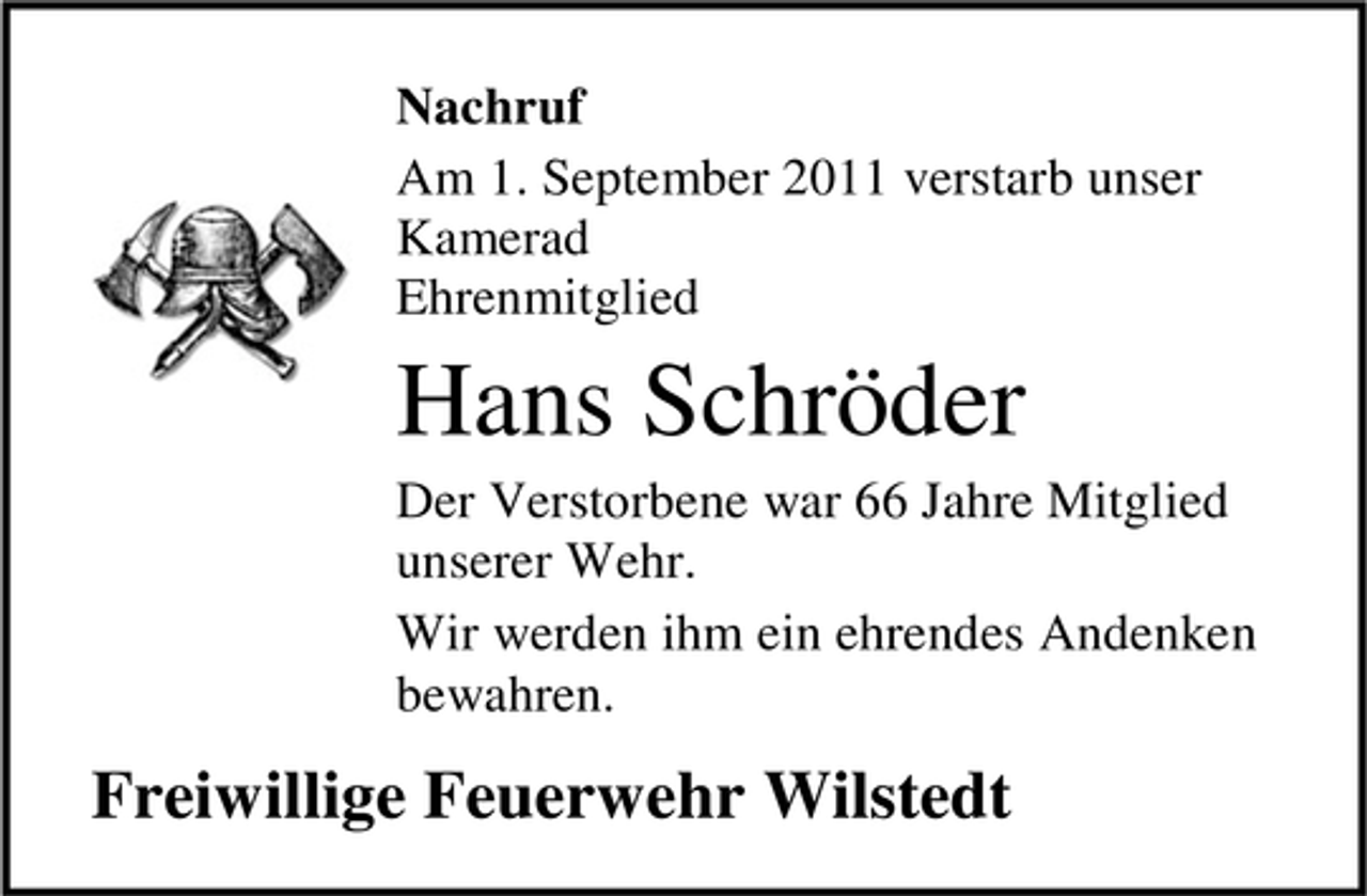 <p>Nachruf<br />Am 1. September 2011 verstarb unser<br />Kamerad<br />Ehrenmitglied</p><p>Hans Schröder<br />Der Verstorbene war 66 Jahre Mitglied<br />unserer Wehr.<br />Wir werden ihm ein ehrendes Andenken<br />bewahren.</p><p>Freiwillige Feuerwehr Wilstedt</p>