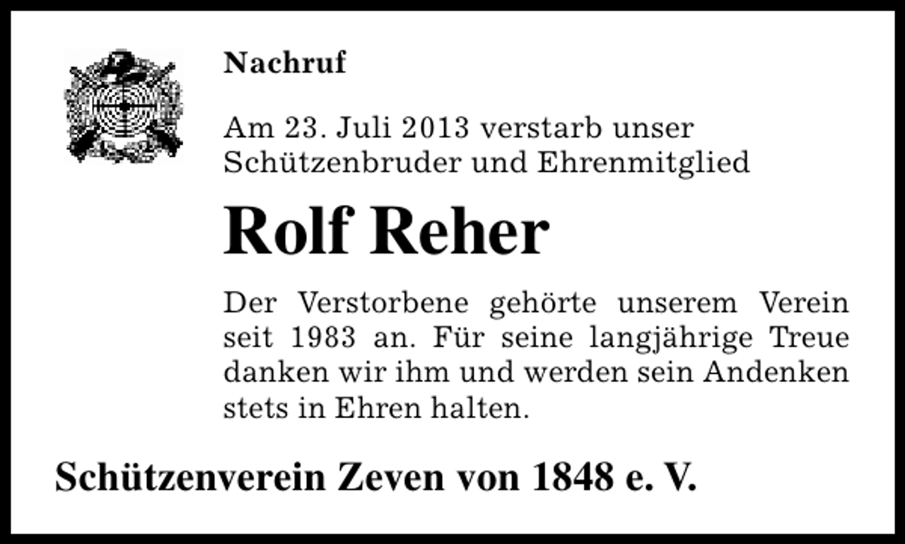 <p>Nachruf<br />Am 23. Juli 2013 verstarb unser<br />Schützenbruder und Ehrenmitglied</p><p>Rolf Reher<br />Der Verstorbene gehörte unserem Verein<br />seit 1983 an. Für seine langjährige Treue<br />danken wir ihm und werden sein Andenken<br />stets in Ehren halten.</p><p>Schützenverein Zeven von 1848 e. V.</p>