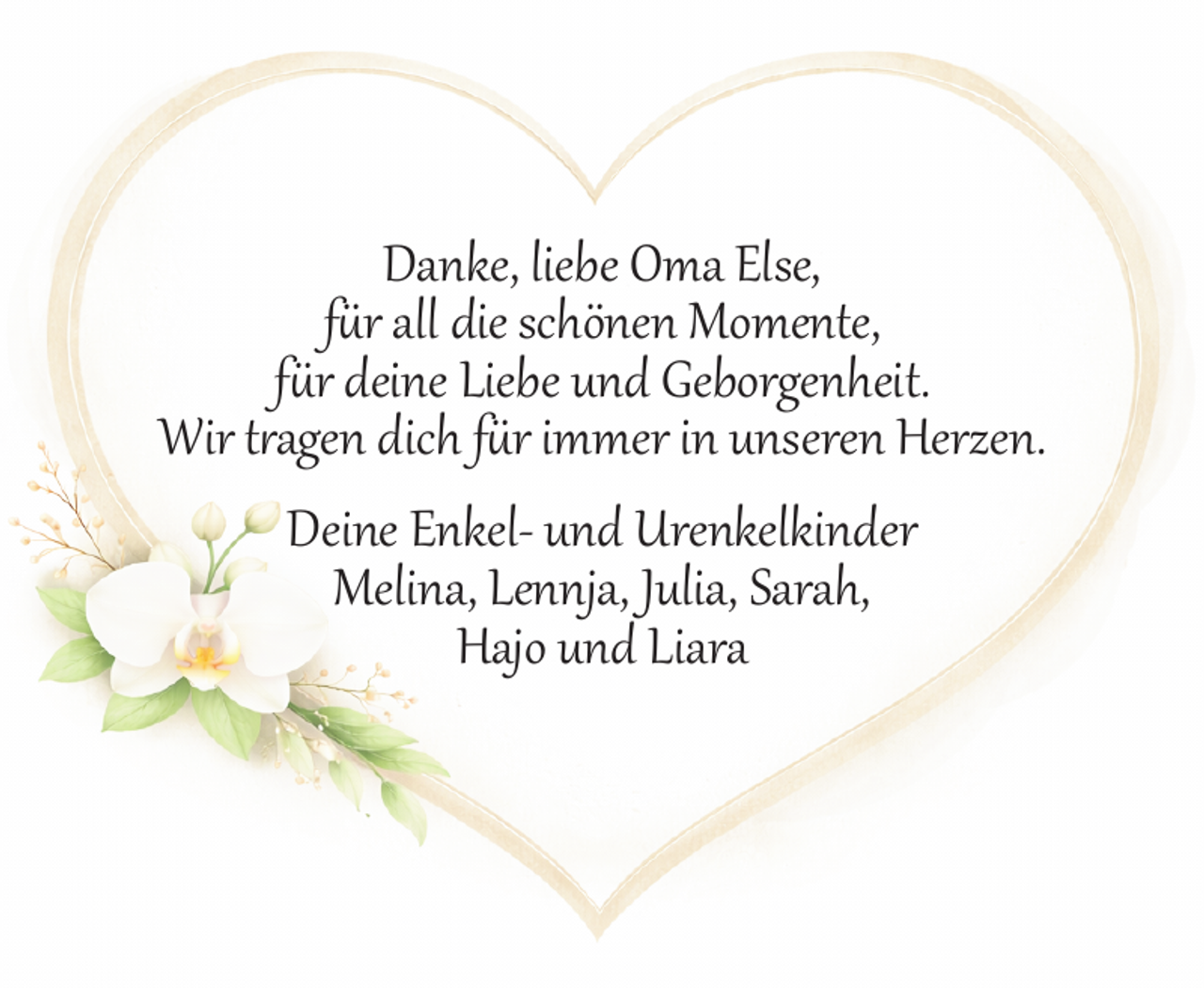 <p>Danke, liebe Oma Else,<br />für all die schönen Momente,<br />für deine Liebe und Geborgenheit.<br />Wir t agen dich für immer in unseren Herzen.<br />Deine Enkel­ und Urenkelkinder<br />Melina, Lennja, Julia, Sarah,<br />Hajo und Liara</p>