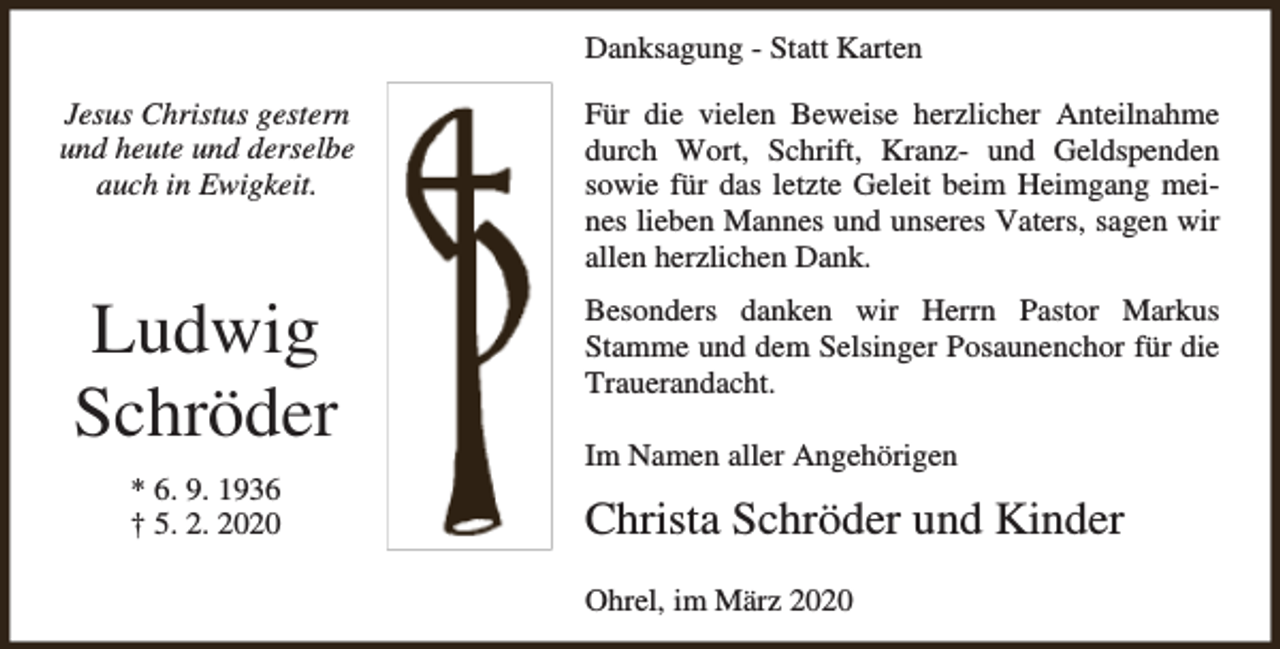 <p>Danksagung - Statt Karten<br />Jesus Christus gestern<br />und heute und derselbe<br />auch in Ewigkeit.</p><p>Für die vielen Beweise herzlicher Anteilnahme<br />durch Wort, Schrift, Kranz- und Geldspenden<br />sowie für das letzte Geleit beim Heimgang meines lieben Mannes und unseres Vaters, sagen wir<br />allen herzlichen Dank.</p><p>Ludwig<br />Schröder</p><p>Besonders danken wir Herrn Pastor Markus<br />Stamme und dem Selsinger Posaunenchor für die<br />Trauerandacht.</p><p>* 6. 9. 1936<br />† 5. 2. 2020</p><p>Im Namen aller Angehörigen</p><p>Christa Schröder und Kinder<br />Ohrel, im März 2020</p>