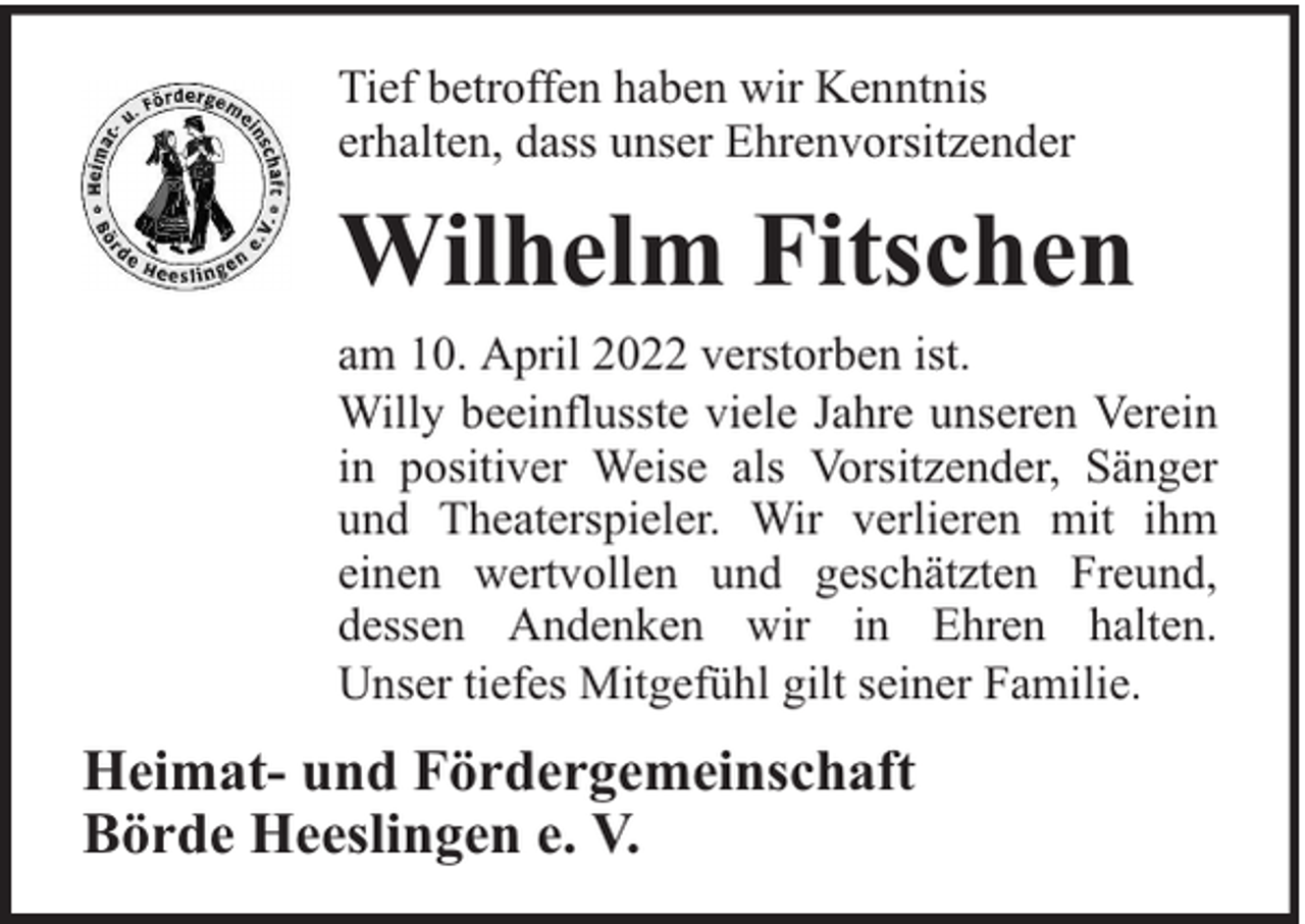 <p>Tief betroffen haben wir Kenntnis<br />erhalten, dass unser Ehrenvorsitzender</p><p>Wilhelm Fitschen<br />am 10. April 2022 verstorben ist.<br />Willy beeinflusste viele Jahre unseren Verein<br />in positiver Weise als Vorsitzender, Sänger<br />und Theaterspieler. Wir verlieren mit ihm<br />einen wertvollen und geschätzten Freund,<br />dessen Andenken wir in Ehren halten.<br />Unser tiefes Mitgefühl gilt seiner Familie.</p><p>Heimat- und Fördergemeinschaft<br />Börde Heeslingen e. V.</p>