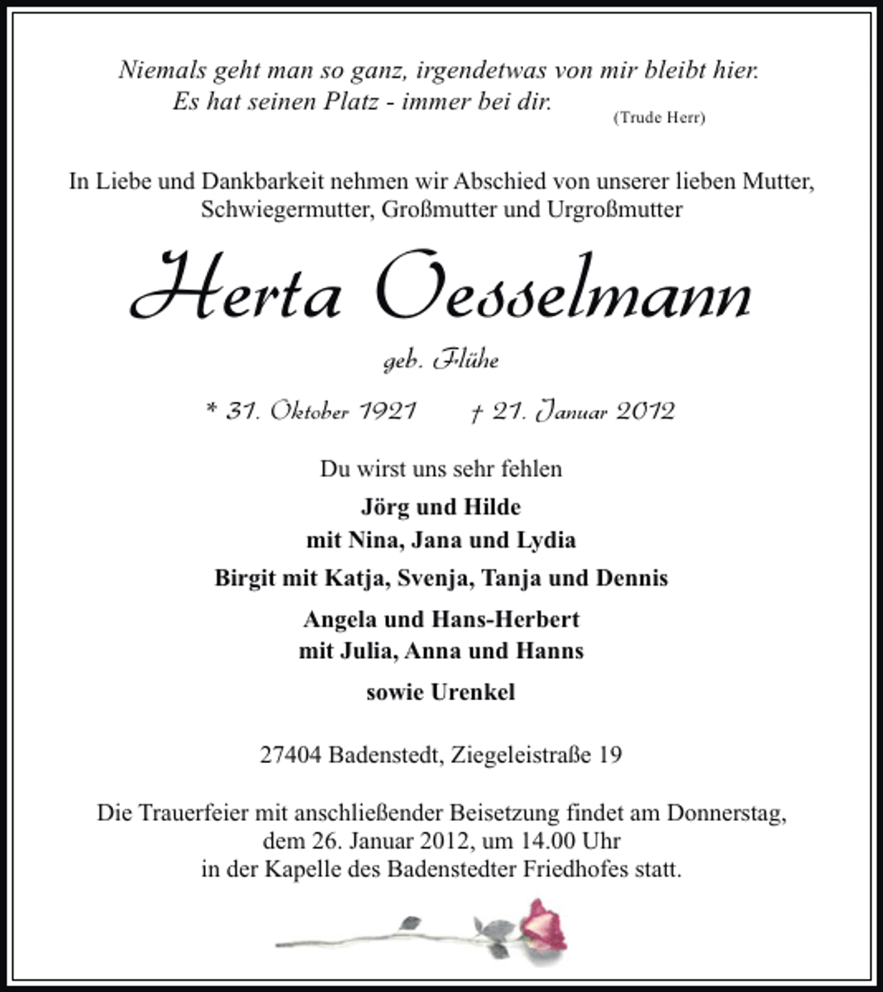 <p>Niemals geht man so ganz, irgendetwas von mir bleibt hier.<br />Es hat seinen Platz - immer bei dir.<br />(Trude Herr)<br />In Liebe und Dankbarkeit nehmen wir Abschied von unserer lieben Mutter,<br />Schwiegermutter, Großmutter und Urgroßmutter</p><p>Herta Oesselmann<br />geb. Flühe<br />* 31. Oktober 1921</p><p>† 21. Januar 2012</p><p>Du wirst uns sehr fehlen<br />Jörg und Hilde<br />mit Nina, Jana und Lydia<br />Birgit mit Katja, Svenja, Tanja und Dennis<br />Angela und Hans-Herbert<br />mit Julia, Anna und Hanns<br />sowie Urenkel<br />27404 Badenstedt, Ziegeleistraße 19<br />Die Trauerfeier mit anschließender Beisetzung findet am Donnerstag,<br />dem 26. Januar 2012, um 14.00 Uhr<br />in der Kapelle des Badenstedter Friedhofes statt.</p>