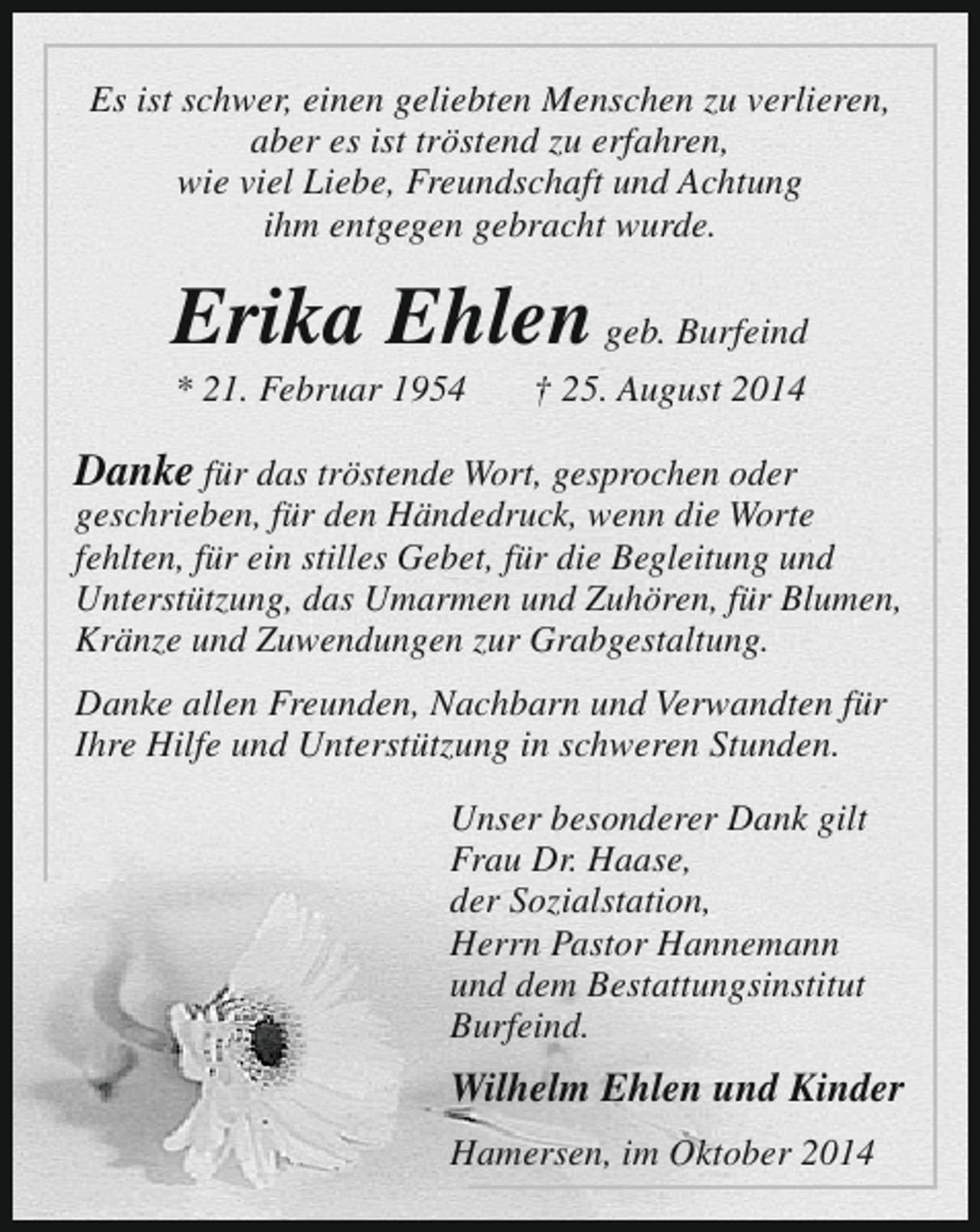 <p>Es ist schwer, einen geliebten Menschen zu verlieren,<br />aber es ist tröstend zu erfahren,<br />wie viel Liebe, Freundschaft und Achtung<br />ihm entgegen gebracht wurde.</p><p>Erika Ehlen geb. Burfeind<br />* 21. Februar 1954</p><p>† 25. August 2014</p><p>Danke für das tröstende Wort, gesprochen oder</p><p>geschrieben, für den Händedruck, wenn die Worte<br />fehlten, für ein stilles Gebet, für die Begleitung und<br />Unterstützung, das Umarmen und Zuhören, für Blumen,<br />Kränze und Zuwendungen zur Grabgestaltung.<br />Danke allen Freunden, Nachbarn und Verwandten für<br />Ihre Hilfe und Unterstützung in schweren Stunden.<br />Unser besonderer Dank gilt<br />Frau Dr. Haase,<br />der Sozialstation,<br />Herrn Pastor Hannemann<br />und dem Bestattungsinstitut<br />Burfeind.</p><p>Wilhelm Ehlen und Kinder<br />Hamersen, im Oktober 2014</p>