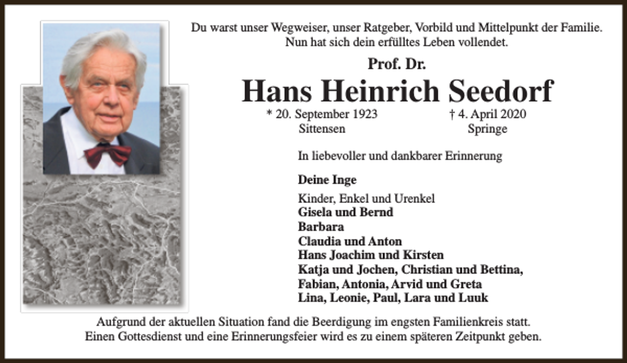 <p>Du warst unser Wegweiser, unser Ratgeber, Vorbild und Mittelpunkt der Familie.<br />Nun hat sich dein erfülltes Leben vollendet.</p><p>Prof. Dr.</p><p>Hans Heinrich Seedorf<br />* 20. September 1923<br />Sittensen</p><p>† 4. April 2020<br />Springe</p><p>In liebevoller und dankbarer Erinnerung<br />Deine Inge<br />Kinder, Enkel und Urenkel<br />Gisela und Bernd<br />Barbara<br />Claudia und Anton<br />Hans Joachim und Kirsten<br />Katja und Jochen, Christian und Bettina,<br />Fabian, Antonia, Arvid und Greta<br />Lina, Leonie, Paul, Lara und Luuk<br />Aufgrund der aktuellen Situation fand die Beerdigung im engsten Familienkreis statt.<br />Einen Gottesdienst und eine Erinnerungsfeier wird es zu einem späteren Zeitpunkt geben.</p>