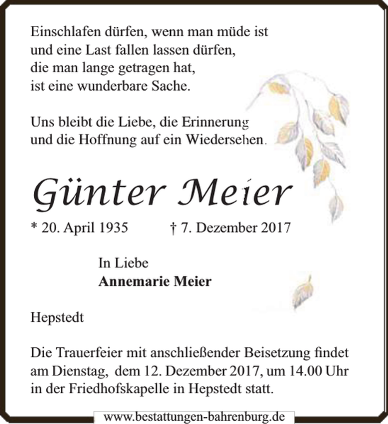 <p>Einschlafen dürfen, wenn man müde ist<br />und eine Last fallen lassen dürfen,<br />die man lange getragen hat,<br />ist eine wunderbare Sache.<br />ngg<br />Uns bleibt die Liebe, die Erinnerun<br />und die Hoffnung auf ein Wiederseehhen..</p><p>Günter Meier<br />* 20. April 1935</p><p>† 7. Dezemb<br />ber 20177</p><p>In Liebe<br />Annemarie Meier<br />Hepstedt<br />Die Trauerfeier mit anschließender Beisetzung ﬁndet<br />am Dienstag, dem 12. Dezember 2017, um 14.00 Uhr<br />in der Friedhofskapelle in Hepstedt statt.<br />www.bbestattungen-bbahhrenbburg.dde</p>