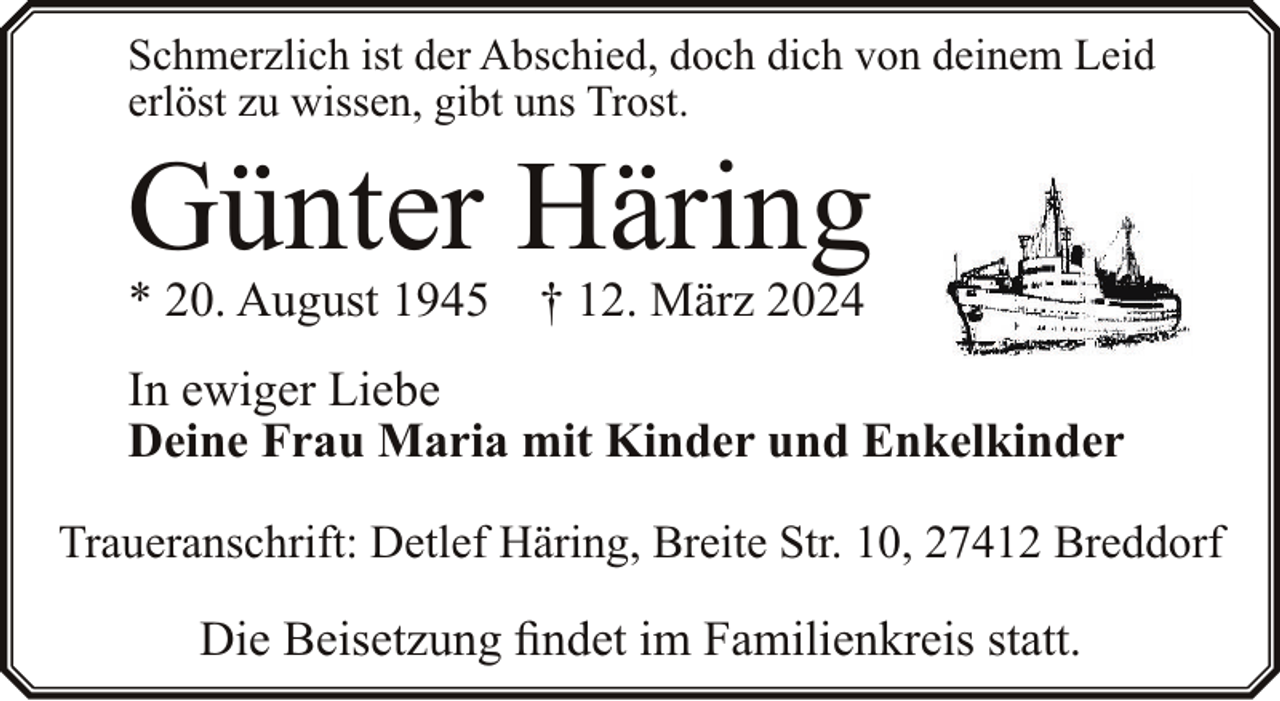 <p>Schmerzlich ist der Abschied, doch dich von deinem Leid<br />erlöst zu wissen, gibt uns Trost.</p><p>Günter Häring<br />* 20. August 1945</p><p>† 12. März 2024</p><p>In ewiger Liebe<br />Deine Frau Maria mit Kinder und Enkelkinder<br />Traueranschrift: Detlef Häring, Breite Str. 10, 27412 Breddorf</p><p>Die Beisetzung findet im Familienkreis statt.</p>