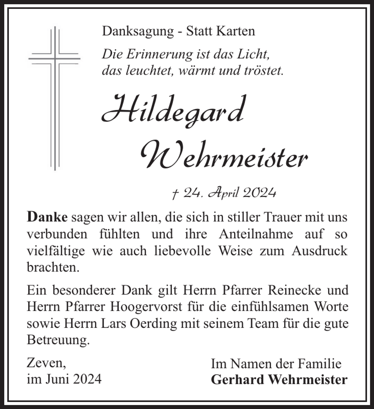 <p>Danksagung - Statt Karten<br />Die Erinnerung ist das Licht,<br />das leuchtet, wärmt und tröstet.</p><p>Hildegard<br />Wehrmeister<br />† 24. April 2024<br />Danke sagen wir allen, die sich in stiller Trauer mit uns<br />verbunden fühlten und ihre Anteilnahme auf so<br />vielfältige wie auch liebevolle Weise zum Ausdruck<br />brachten.<br />Ein besonderer Dank gilt Herrn Pfarrer Reinecke und<br />Herrn Pfarrer Hoogervorst für die einfühlsamen Worte<br />sowie Herrn Lars Oerding mit seinem Team für die gute<br />Betreuung.<br />Zeven,<br />im Juni 2024</p><p>Im Namen der Familie<br />Gerhard Wehrmeister</p>