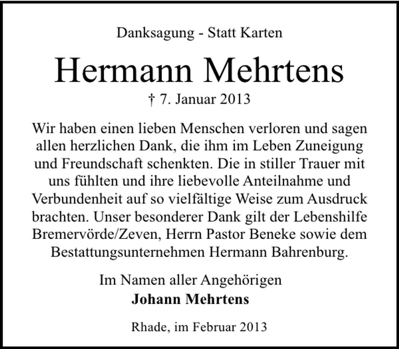 <p>Danksagung - Statt Karten</p><p>Hermann Mehrtens<br />† 7. Januar 2013</p><p>Wir haben einen lieben Menschen verloren und sagen<br />allen herzlichen Dank, die ihm im Leben Zuneigung<br />und Freundschaft schenkten. Die in stiller Trauer mit<br />uns fühlten und ihre liebevolle Anteilnahme und<br />Verbundenheit auf so vielfältige Weise zum Ausdruck<br />brachten. Unser besonderer Dank gilt der Lebenshilfe<br />Bremervörde/Zeven, Herrn Pastor Beneke sowie dem<br />Bestattungsunternehmen Hermann Bahrenburg.<br />Im Namen aller Angehörigen<br />Johann Mehrtens<br />Rhade, im Februar 2013</p>