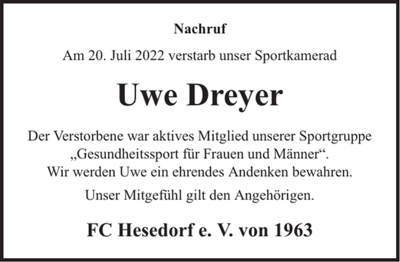 <p>Nachruf<br />Am 20. Juli 2022 verstarb unser Sportkamerad</p><p>Uwe Dreyer<br />Der Verstorbene war aktives Mitglied unserer Sportgruppe<br />„Gesundheitssport für Frauen und Männer“.<br />Wir werden Uwe ein ehrendes Andenken bewahren.<br />Unser Mitgefühl gilt den Angehörigen.</p><p>FC Hesedorf e. V. von 1963</p>