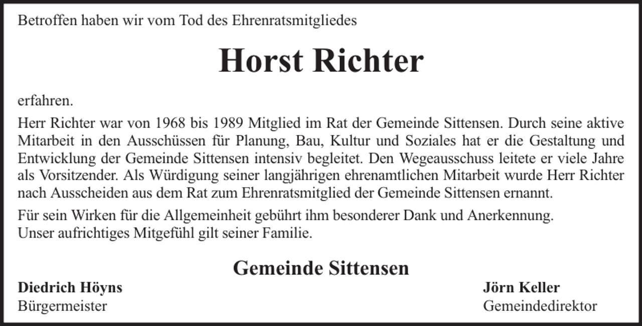 <p>Betroffen haben wir vom Tod des Ehrenratsmitgliedes</p><p>Horst Richter<br />erfahren.<br />Herr Richter war von 1968 bis 1989 Mitglied im Rat der Gemeinde Sittensen. Durch seine aktive<br />Mitarbeit in den Ausschüssen für Planung, Bau, Kultur und Soziales hat er die Gestaltung und<br />Entwicklung der Gemeinde Sittensen intensiv begleitet. Den Wegeausschuss leitete er viele Jahre<br />als Vorsitzender. Als Würdigung seiner langjährigen ehrenamtlichen Mitarbeit wurde Herr Richter<br />nach Ausscheiden aus dem Rat zum Ehrenratsmitglied der Gemeinde Sittensen ernannt.<br />Für sein Wirken für die Allgemeinheit gebührt ihm besonderer Dank und Anerkennung.<br />Unser aufrichtiges Mitgefühl gilt seiner Familie.<br />Diedrich Höyns<br />Bürgermeister</p><p>Gemeinde Sittensen</p><p>Jörn Keller<br />Gemeindedirektor</p>