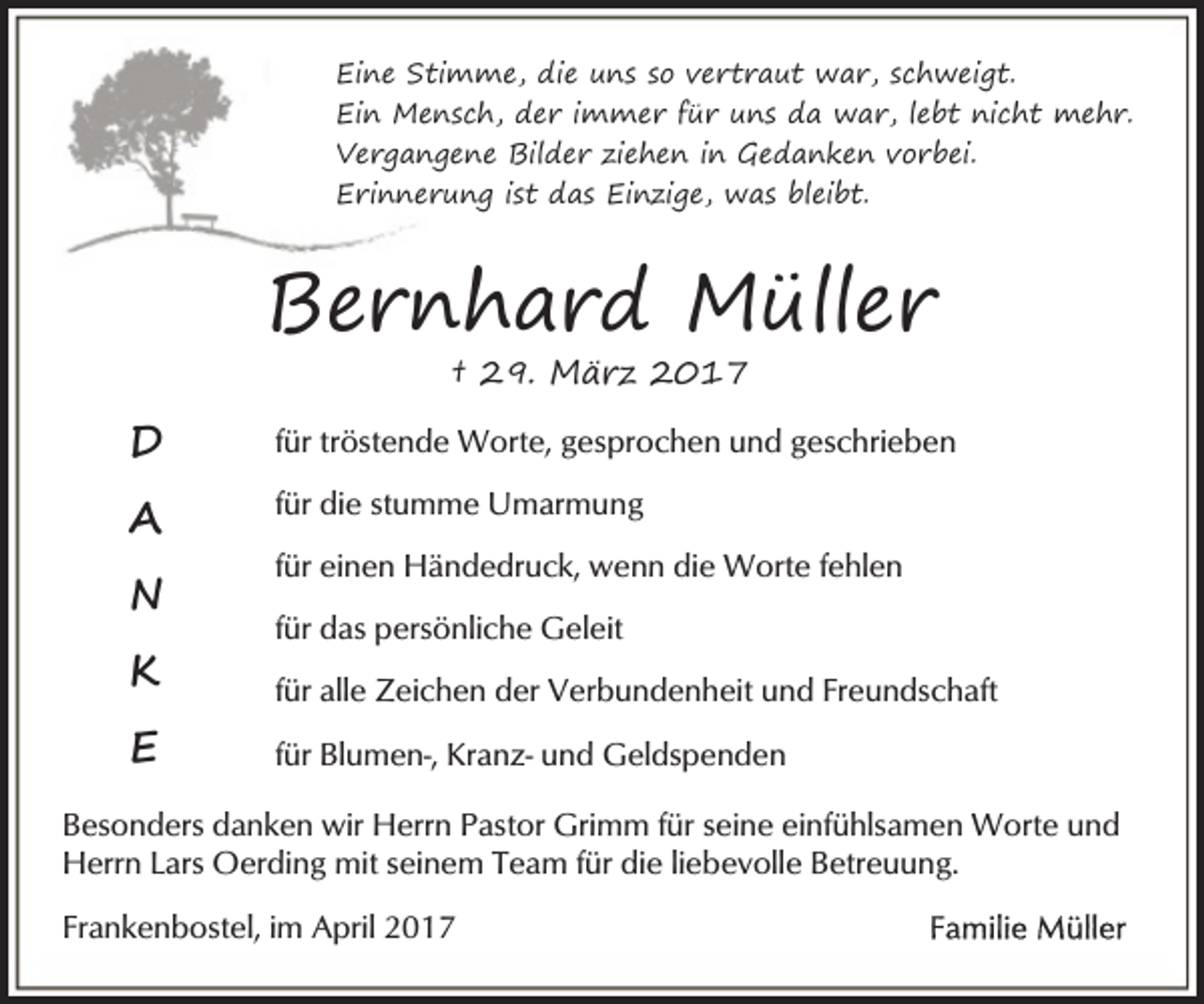 <p>Eine Stimme, die uns so vertraut war, schweigt.<br />Ein Mensch, der immer für uns da war, lebt nicht mehr.<br />Vergangene Bilder ziehen in Gedanken vorbei.<br />Erinnerung ist das Einzige, was bleibt.</p><p>Bernhard Müller<br />† 29. März 2017</p><p>D</p><p>für tröstende Worte, gesprochen und geschrieben</p><p>A</p><p>für die stumme Umarmung</p><p>N</p><p>für einen Händedruck, wenn die Worte fehlen<br />für das persönliche Geleit</p><p>K</p><p>für alle Zeichen der Verbundenheit und Freundschaft</p><p>E</p><p>für Blumen-, Kranz- und Geldspenden</p><p>Besonders danken wir Herrn Pastor Grimm für seine einfühlsamen Worte und<br />Herrn Lars Oerding mit seinem Team für die liebevolle Betreuung.<br />Frankenbostel, im April 2017</p>