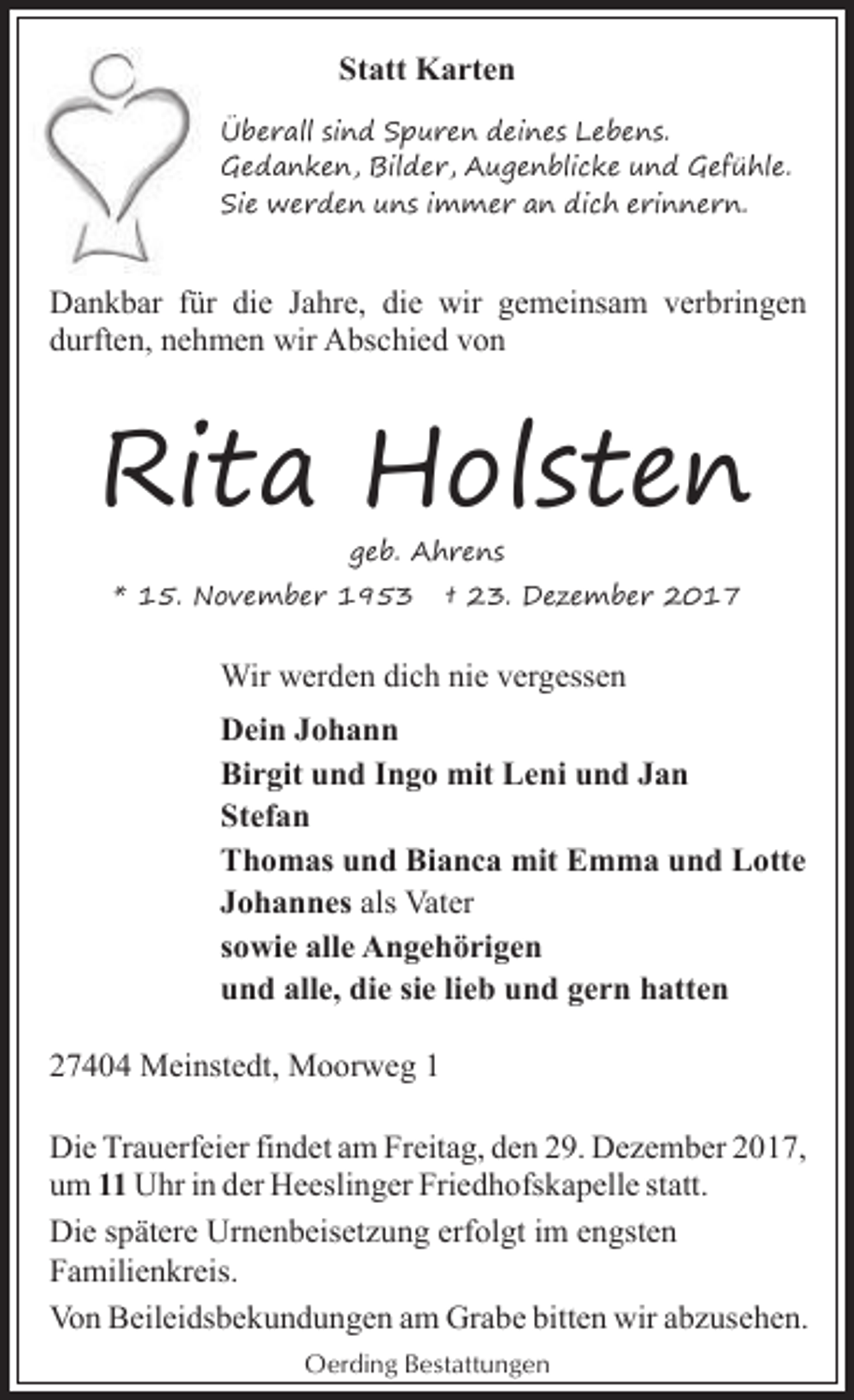 <p>Statt Karten<br />Überall sind Spuren deines Lebens.<br />Gedanken, Bilder, Augenblicke und Gefühle.<br />Sie werden uns immer an dich erinnern.</p><p>Dankbar für die Jahre, die wir gemeinsam verbringen<br />durften, nehmen wir Abschied von</p><p>Rita Holsten<br />geb. Ahrens</p><p>* 15. November 1953</p><p>† 23. Dezember 2017</p><p>Wir werden dich nie vergessen<br />Dein Johann<br />Birgit und Ingo mit Leni und Jan<br />Stefan<br />Thomas und Bianca mit Emma und Lotte<br />Johannes als Vater<br />sowie alle Angehörigen<br />und alle, die sie lieb und gern hatten<br />27404 Meinstedt, Moorweg 1<br />Die Trauerfeier findet am Freitag, den 29. Dezember 2017,<br />um 11 Uhr in der Heeslinger Friedhofskapelle statt.<br />Die spätere Urnenbeisetzung erfolgt im engsten<br />Familienkreis.<br />Von Beileidsbekundungen am Grabe bitten wir abzusehen.<br />Oerding Bestattungen</p>