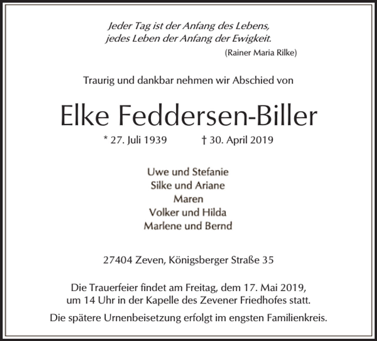 <p>Jeder Tag ist der Anfang des Lebens,<br />jedes Leben der Anfang der Ewigkeit.<br />(Rainer Maria Rilke)</p><p>Traurig und dankbar nehmen wir Abschied von</p><p>Elke Feddersen-Biller<br />* 27. Juli 1939</p><p>† 30. April 2019</p><p>27404 Zeven, Königsberger Straße 35<br />Die Trauerfeier findet am Freitag, dem 17. Mai 2019,<br />um 14 Uhr in der Kapelle des Zevener Friedhofes statt.<br />Die spätere Urnenbeisetzung erfolgt im engsten Familienkreis.</p>