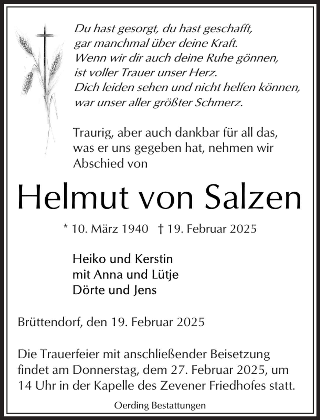<p>Du hast gesorgt, du hast geschafft,<br />gar manchmal über deine Kraft.<br />Wenn wir dir auch deine Ruhe gönnen,<br />ist voller Trauer unser Herz.<br />Dich leiden sehen und nicht helfen können,<br />war unser aller größter Schmerz.</p><p>Traurig, aber auch dankbar für all das,<br />was er uns gegeben hat, nehmen wir<br />Abschied von</p><p>Helmut von Salzen<br />* 10. März 1940 † 19. Februar 2025</p><p>Brüttendorf, den 19. Februar 2025<br />Die Trauerfeier mit anschließender Beisetzung<br />findet am Donnerstag, dem 27. Februar 2025, um<br />14 Uhr in der Kapelle des Zevener Friedhofes statt.<br />Oerding Bestattungen</p>