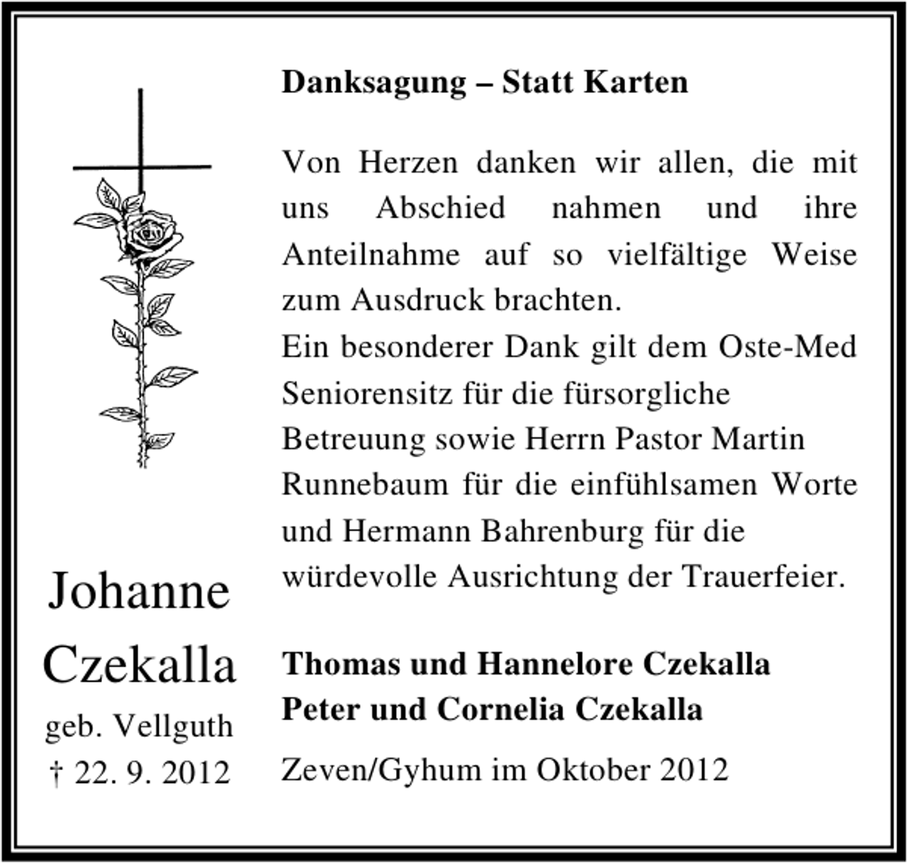 <p>Danksagung – Statt Karten</p><p>Johanne<br />Czekalla<br />geb. Vellguth<br />† 22. 9. 2012</p><p>Von Herzen danken wir allen, die mit<br />uns Abschied nahmen und ihre<br />Anteilnahme auf so vielfältige Weise<br />zum Ausdruck brachten.<br />Ein besonderer Dank gilt dem Oste-Med<br />Seniorensitz für die fürsorgliche<br />Betreuung sowie Herrn Pastor Martin<br />Runnebaum für die einfühlsamen Worte<br />und Hermann Bahrenburg für die<br />würdevolle Ausrichtung der Trauerfeier.<br />Thomas und Hannelore Czekalla<br />Peter und Cornelia Czekalla<br />Zeven/Gyhum im Oktober 2012</p>