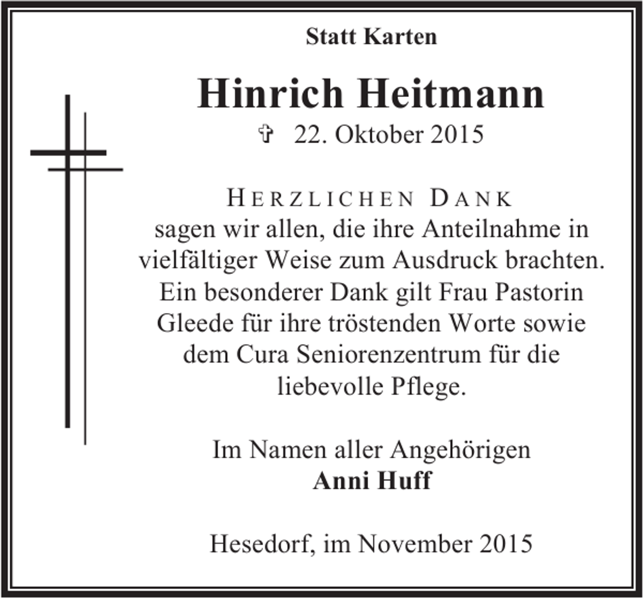 <p>Statt Karten</p><p>Hinrich Heitmann<br /> 22. Oktober 2015</p><p>HERZLICHEN DANK<br />sagen wir allen, die ihre Anteilnahme in<br />vielfältiger Weise zum Ausdruck brachten.<br />Ein besonderer Dank gilt Frau Pastorin<br />Gleede für ihre tröstenden Worte sowie<br />dem Cura Seniorenzentrum für die<br />liebevolle Pflege.<br />Im Namen aller Angehörigen<br />Anni Huff<br />Hesedorf, im November 2015</p>
