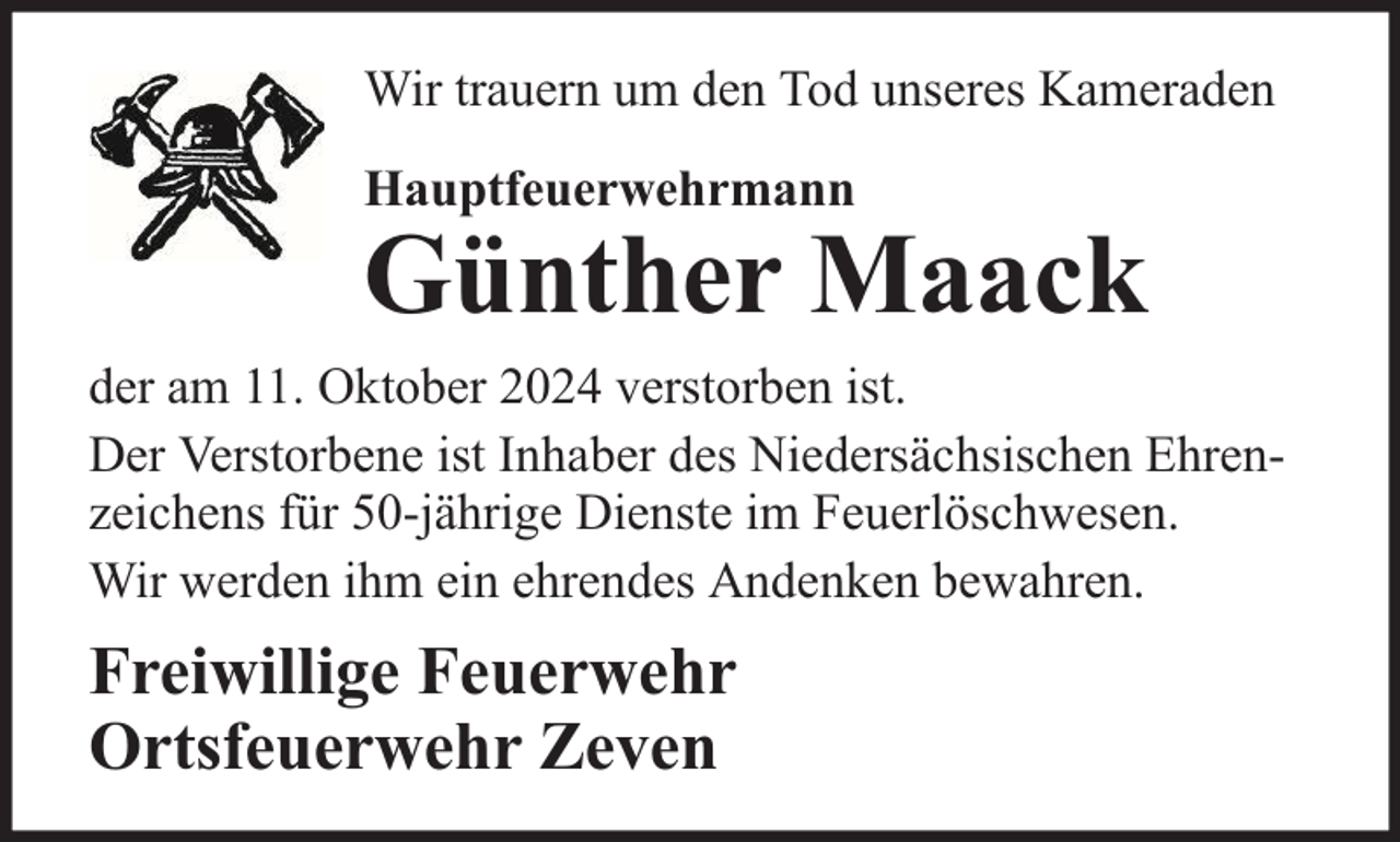 <p>Wir trauern um den Tod unseres Kameraden<br />Hauptfeuerwehrmann</p><p>Günther Maack</p><p>der am 11. Oktober 2024 verstorben ist.<br />Der Verstorbene ist Inhaber des Niedersächsischen Ehrenzeichens für 50-jährige Dienste im Feuerlöschwesen.<br />Wir werden ihm ein ehrendes Andenken bewahren.</p><p>Freiwillige Feuerwehr<br />Ortsfeuerwehr Zeven</p>