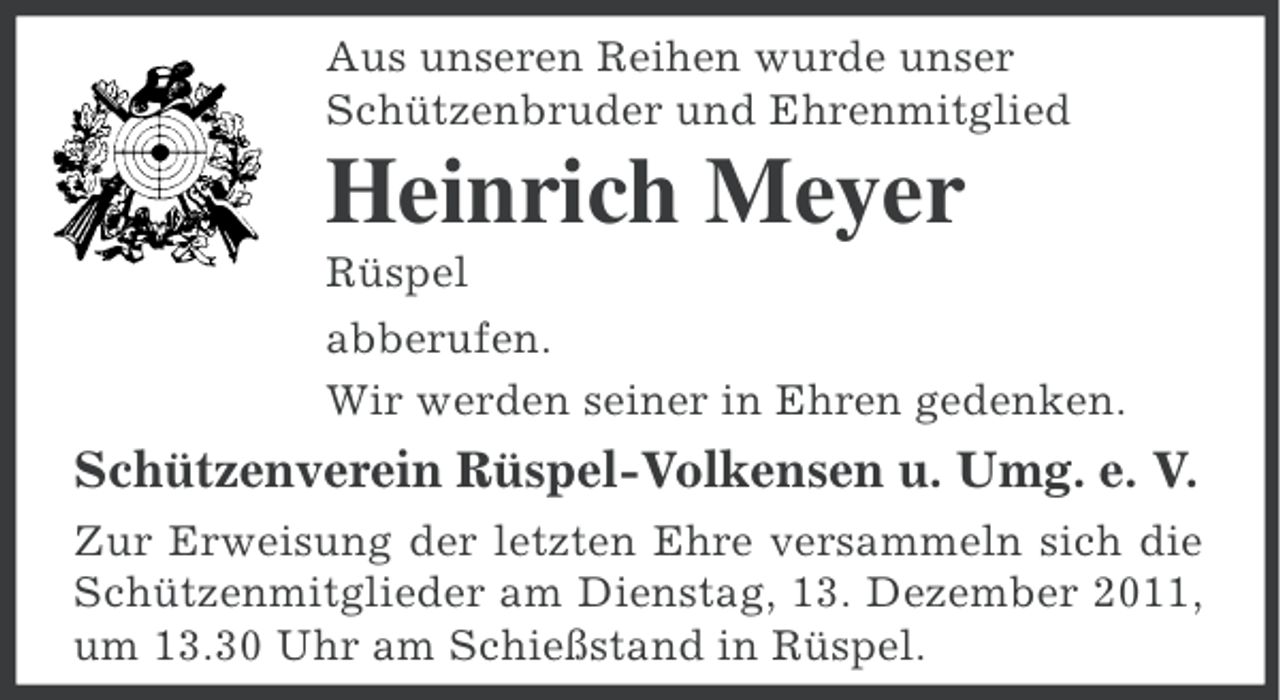 <p>Aus unseren Reihen wurde unser<br />Schützenbruder und Ehrenmitglied</p><p>Heinrich Meyer<br />Rüspel<br />abberufen.<br />Wir werden seiner in Ehren gedenken.</p><p>Schützenverein Rüspel-Volkensen u. Umg. e. V.<br />Zur Erweisung der letzten Ehre versammeln sich die<br />Schützenmitglieder am Dienstag, 13. Dezember 2011,<br />um 13.30 Uhr am Schießstand in Rüspel.</p>