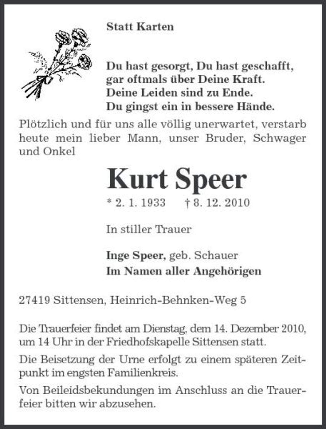 <p>Statt Karten</p><p>Du hast gesorgt, Du hast geschafft, gar oftmals über Deine Kraft. Deine Leiden sind zu Ende. Du gingst ein in bessere Hände. Plötzlich und für uns alle völlig unerwartet, verstarb heute mein lieber Mann, unser Bruder, Schwager und Onkel</p><p>Kurt Speer<br />* 2. 1. 1933 † 8. 12. 2010 In stiller Trauer Inge Speer, geb. Schauer Im Namen aller Angehörigen 27419 Sittensen, Heinrich-Behnken-Weg 5 Die Trauerfeier findet am Dienstag, dem 14. Dezember 2010, um 14 Uhr in der Friedhofskapelle Sittensen statt. Die Beisetzung der Urne erfolgt zu einem späteren Zeitpunkt im engsten Familienkreis. Von Beileidsbekundungen im Anschluss an die Trauerfeier bitten wir abzusehen.</p>