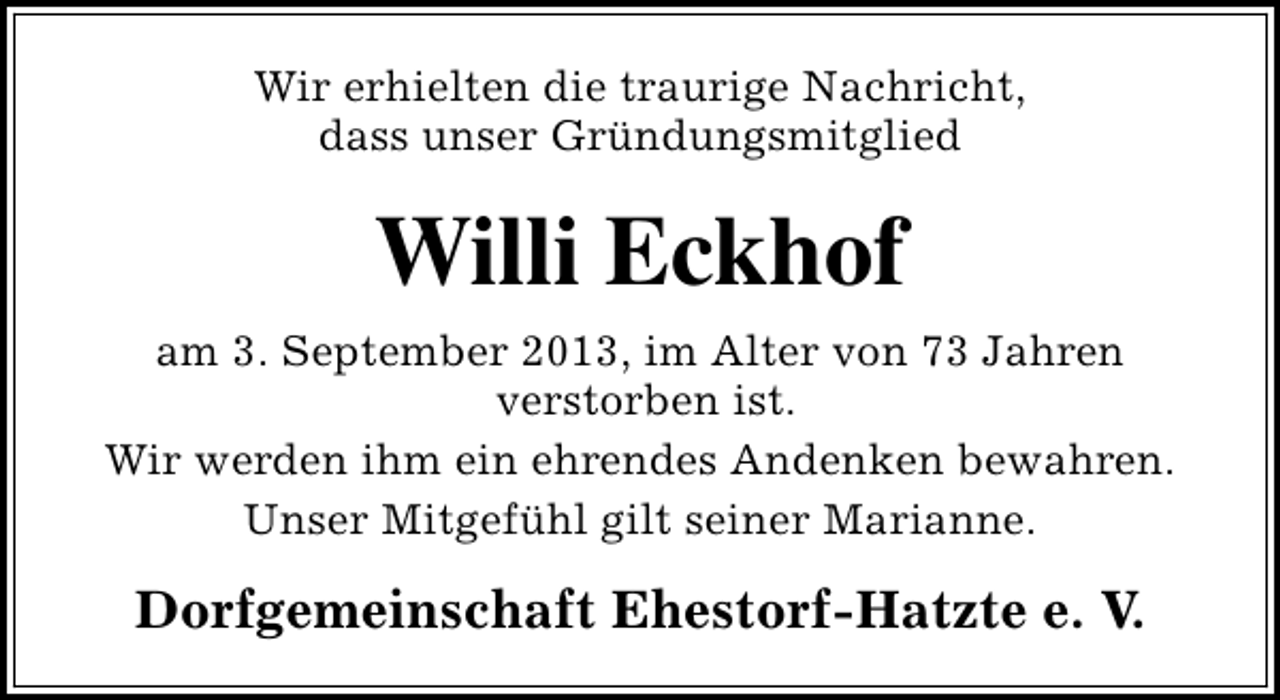 <p>Wir erhielten die traurige Nachricht,<br />dass unser Gründungsmitglied</p><p>Willi Eckhof<br />am 3. September 2013, im Alter von 73 Jahren<br />verstorben ist.<br />Wir werden ihm ein ehrendes Andenken bewahren.<br />Unser Mitgefühl gilt seiner Marianne.</p><p>Dorfgemeinschaft Ehestorf-Hatzte e. V.</p>