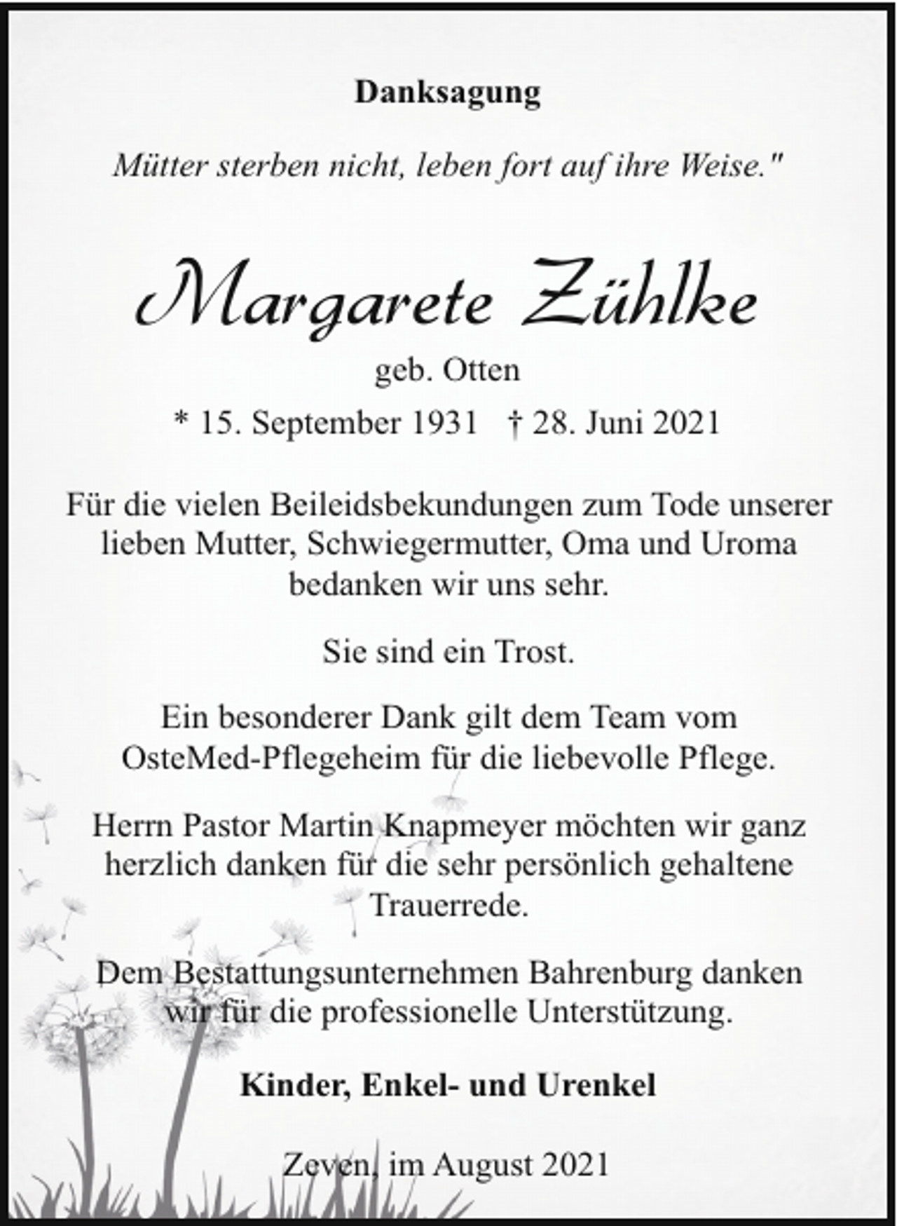 <p>Danksagung<br />Mütter sterben nicht, leben fort auf ihre Weise."</p><p>Margarete Zühlke<br />geb. Otten<br />* 15. September 1931 † 28. Juni 2021</p><p>Für die vielen Beileidsbekundungen zum Tode unserer<br />lieben Mutter, Schwiegermutter, Oma und Uroma<br />bedanken wir uns sehr.<br />Sie sind ein Trost.<br />Ein besonderer Dank gilt dem Team vom<br />OsteMed-Pflegeheim für die liebevolle Pflege.<br />Herrn Pastor Martin Knapmeyer möchten wir ganz<br />herzlich danken für die sehr persönlich gehaltene<br />Trauerrede.<br />Dem Bestattungsunternehmen Bahrenburg danken<br />wir für die professionelle Unterstützung.<br />Kinder, Enkel- und Urenkel<br />Zeven, im August 2021</p>