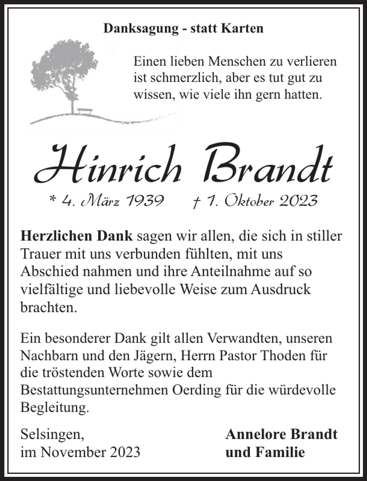 <p>Danksagung - statt Karten<br />Einen lieben Menschen zu verlieren<br />ist schmerzlich, aber es tut gut zu<br />wissen, wie viele ihn gern hatten.</p><p>Hinrich Brandt<br />* 4. März 1939</p><p>† 1. Oktober 2023</p><p>Herzlichen Dank sagen wir allen, die sich in stiller<br />Trauer mit uns verbunden fühlten, mit uns<br />Abschied nahmen und ihre Anteilnahme auf so<br />vielfältige und liebevolle Weise zum Ausdruck<br />brachten.<br />Ein besonderer Dank gilt allen Verwandten, unseren<br />Nachbarn und den Jägern, Herrn Pastor Thoden für<br />die tröstenden Worte sowie dem<br />Bestattungsunternehmen Oerding für die würdevolle<br />Begleitung.</p><p>Selsingen,<br />im November 2023</p><p>Annelore Brandt<br />und Familie</p>