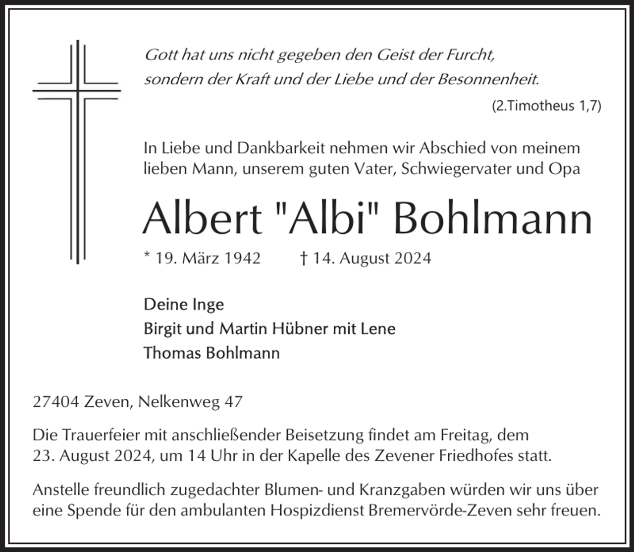 <p>Gott hat uns nicht gegeben den Geist der Furcht,<br />sondern der Kraft und der Liebe und der Besonnenheit.<br />(2.Timotheus 1,7)</p><p>In Liebe und Dankbarkeit nehmen wir Abschied von meinem<br />lieben Mann, unserem guten Vater, Schwiegervater und Opa</p><p>Albert "Albi" Bohlmann<br />* 19. März 1942</p><p>† 14. August 2024</p><p>27404 Zeven, Nelkenweg 47<br />Die Trauerfeier mit anschließender Beisetzung findet am Freitag, dem<br />23. August 2024, um 14 Uhr in der Kapelle des Zevener Friedhofes statt.<br />Anstelle freundlich zugedachter Blumen- und Kranzgaben würden wir uns über<br />eine Spende für den ambulanten Hospizdienst Bremervörde-Zeven sehr freuen.</p>