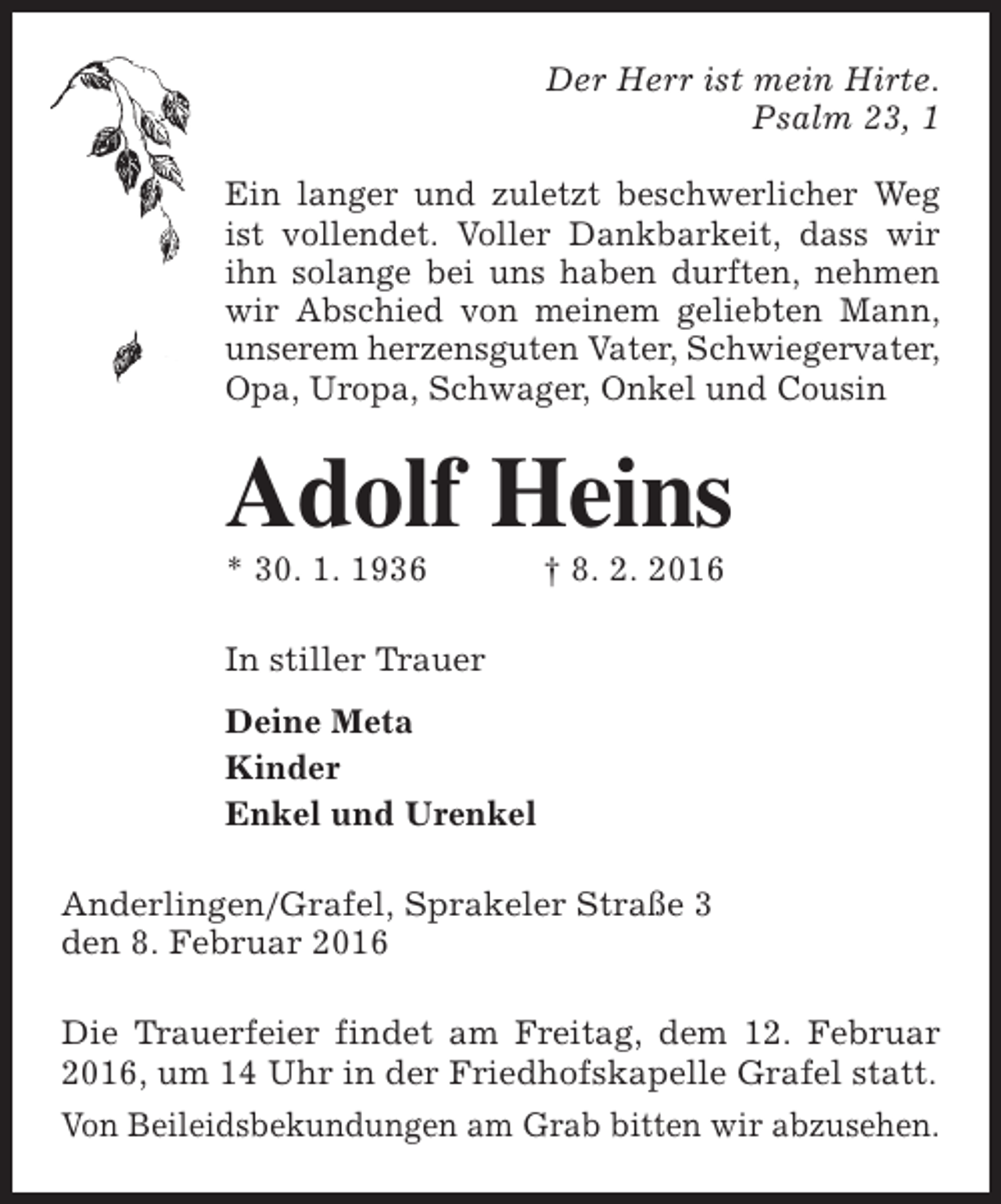 <p>Der Herr ist mein Hirte.<br />Psalm 23, 1<br />Ein langer und zuletzt beschwerlicher Weg<br />ist vollendet. Voller Dankbarkeit, dass wir<br />ihn solange bei uns haben durften, nehmen<br />wir Abschied von meinem geliebten Mann,<br />unserem herzensguten Vater, Schwiegervater,<br />Opa, Uropa, Schwager, Onkel und Cousin</p><p>Adolf Heins<br />* 30. 1. 1936</p><p>† 8. 2. 2016</p><p>In stiller Trauer<br />Deine Meta<br />Kinder<br />Enkel und Urenkel<br />Anderlingen/Grafel, Sprakeler Straße 3<br />den 8. Februar 2016<br />Die Trauerfeier findet am Freitag, dem 12. Februar<br />2016, um 14 Uhr in der Friedhofskapelle Grafel statt.<br />Von Beileidsbekundungen am Grab bitten wir abzusehen.</p>