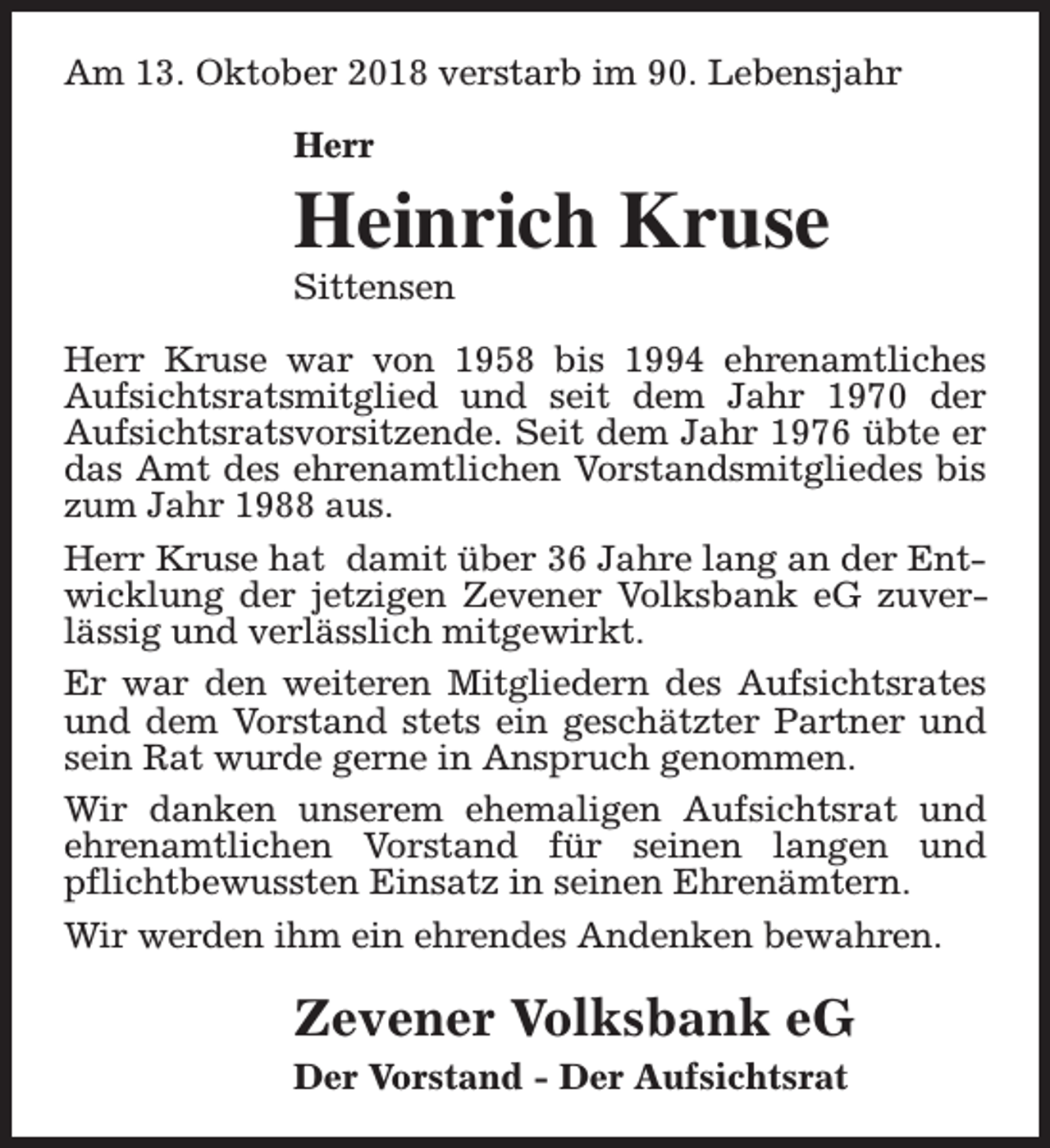 <p>Am 13. Oktober 2018 verstarb im 90. Lebensjahr<br />Herr</p><p>Heinrich Kruse<br />Sittensen</p><p>Herr Kruse war von 1958 bis 1994 ehrenamtliches<br />Aufsichtsratsmitglied und seit dem Jahr 1970 der<br />Aufsichtsratsvorsitzende. Seit dem Jahr 1976 übte er<br />das Amt des ehrenamtlichen Vorstandsmitgliedes bis<br />zum Jahr 1988 aus.<br />Herr Kruse hat damit über 36 Jahre lang an der Entwicklung der jetzigen Zevener Volksbank eG zuverlässig und verlässlich mitgewirkt.<br />Er war den weiteren Mitgliedern des Aufsichtsrates<br />und dem Vorstand stets ein geschätzter Partner und<br />sein Rat wurde gerne in Anspruch genommen.<br />Wir danken unserem ehemaligen Aufsichtsrat und<br />ehrenamtlichen Vorstand für seinen langen und<br />pflichtbewussten Einsatz in seinen Ehrenämtern.<br />Wir werden ihm ein ehrendes Andenken bewahren.</p><p>Zevener Volksbank eG<br />Der Vorstand - Der Aufsichtsrat</p>