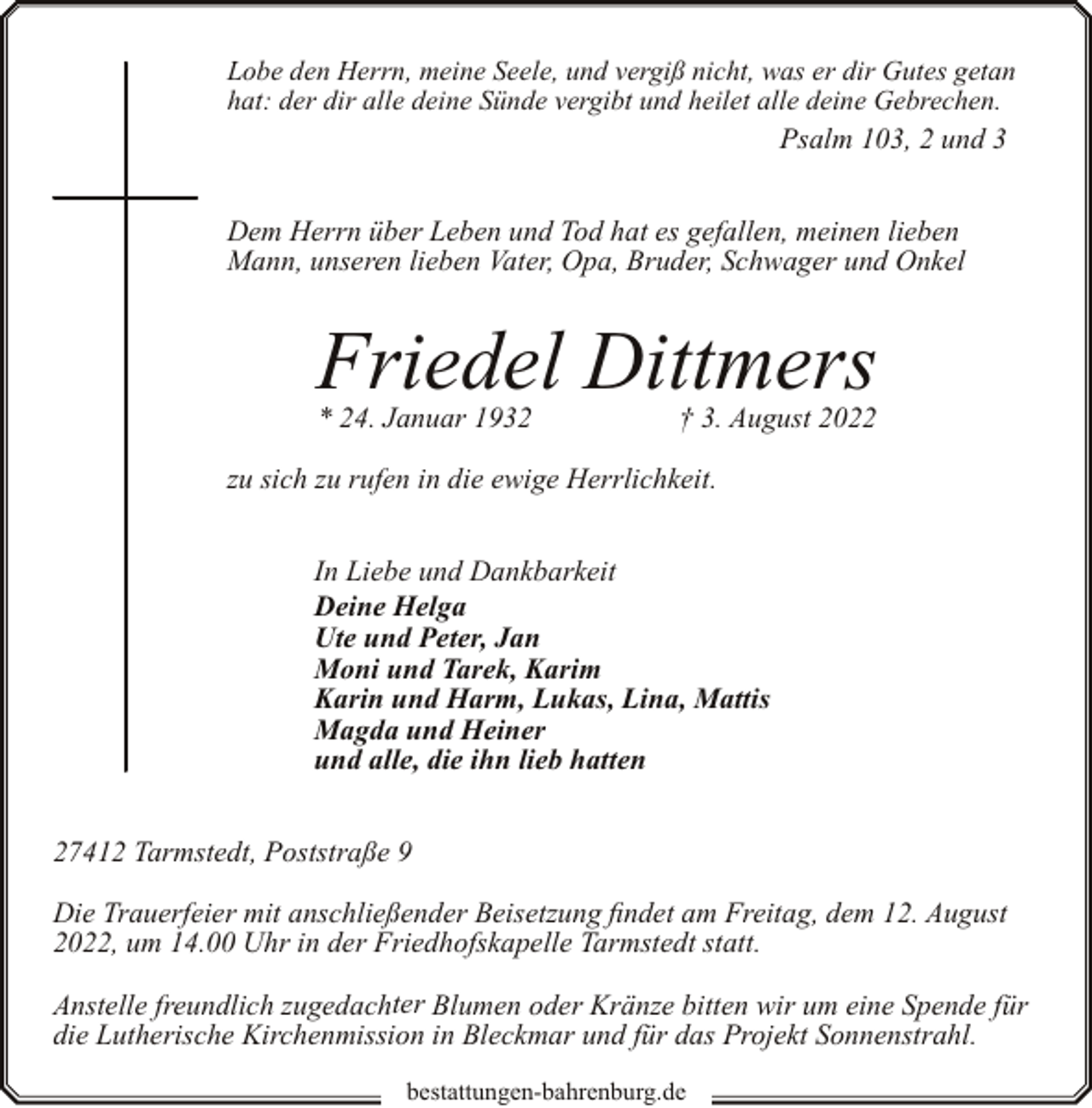 <p>Lobe den Herrn, meine Seele, und vergiß nicht, was er dir Gutes getan<br />hat: der dir alle deine Sünde vergibt und heilet alle deine Gebrechen.</p><p>Psalm 103, 2 und 3<br />Dem Herrn über Leben und Tod hat es gefallen, meinen lieben<br />Mann, unseren lieben Vater, Opa, Bruder, Schwager und Onkel</p><p>Friedel Dittmers<br />* 24. Januar 1932</p><p>† 3. August 2022</p><p>zu sich zu rufen in die ewige Herrlichkeit.<br />In Liebe und Dankbarkeit<br />Deine Helga<br />Ute und Peter, Jan<br />Moni und Tarek, Karim<br />Karin und Harm, Lukas, Lina, Mattis<br />Magda und Heiner<br />und alle, die ihn lieb hatten<br />27412 Tarmstedt, Poststraße 9<br />Die Trauerfeier mit anschließender Beisetzung findet am Freitag, dem 12. August<br />2022, um 14.00 Uhr in der Friedhofskapelle Tarmstedt statt.<br />Anstelle freundlich zugedachter Blumen oder Kränze bitten wir um eine Spende für<br />die Lutherische Kirchenmission in Bleckmar und für das Projekt Sonnenstrahl.<br />bestattungen-bahrenburg.de</p>