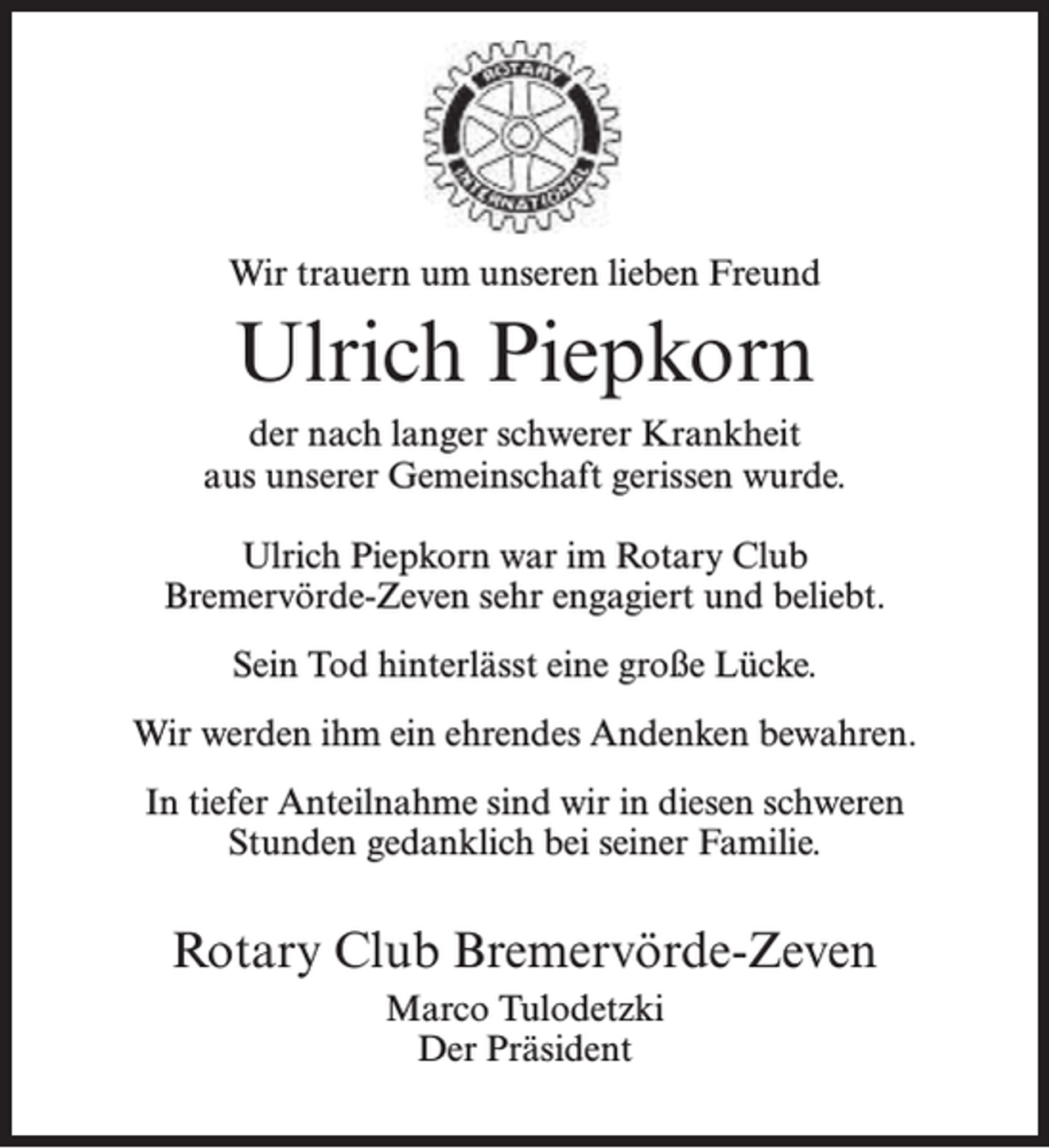 <p>Wir trauern um unseren lieben Freund</p><p>Ulrich Piepkorn<br />der nach langer schwerer Krankheit<br />aus unserer Gemeinschaft gerissen wurde.<br />Ulrich Piepkorn war im Rotary Club<br />Bremervörde-Zeven sehr engagiert und beliebt.<br />Sein Tod hinterlässt eine große Lücke.<br />Wir werden ihm ein ehrendes Andenken bewahren.<br />In tiefer Anteilnahme sind wir in diesen schweren<br />Stunden gedanklich bei seiner Familie.</p><p>Rotary Club Bremervörde-Zeven<br />Marco Tulodetzki<br />Der Präsident</p>