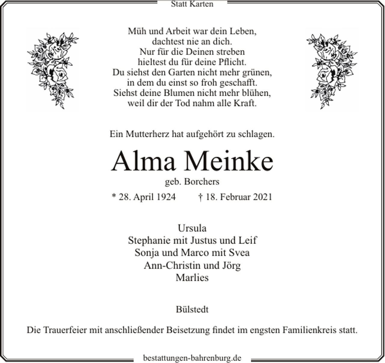 <p>Statt Karten</p><p>Müh und Arbeit war dein Leben,<br />dachtest nie an dich.<br />Nur für die Deinen streben<br />hieltest du für deine Pflicht.<br />Du siehst den Garten nicht mehr grünen,<br />in dem du einst so froh geschafft.<br />Siehst deine Blumen nicht mehr blühen,<br />weil dir der Tod nahm alle Kraft.<br />Ein Mutterherz hat aufgehört zu schlagen.</p><p>Alma Meinke<br />geb. Borchers</p><p>* 28. April 1924</p><p>† 18. Februar 2021</p><p>Ursula<br />Stephanie mit Justus und Leif<br />Sonja und Marco mit Svea<br />Ann-Christin und Jörg<br />Marlies<br />Bülstedt<br />Die Trauerfeier mit anschließender Beisetzung findet im engsten Familienkreis statt.<br />bestattungen-bahrenburg.de</p>