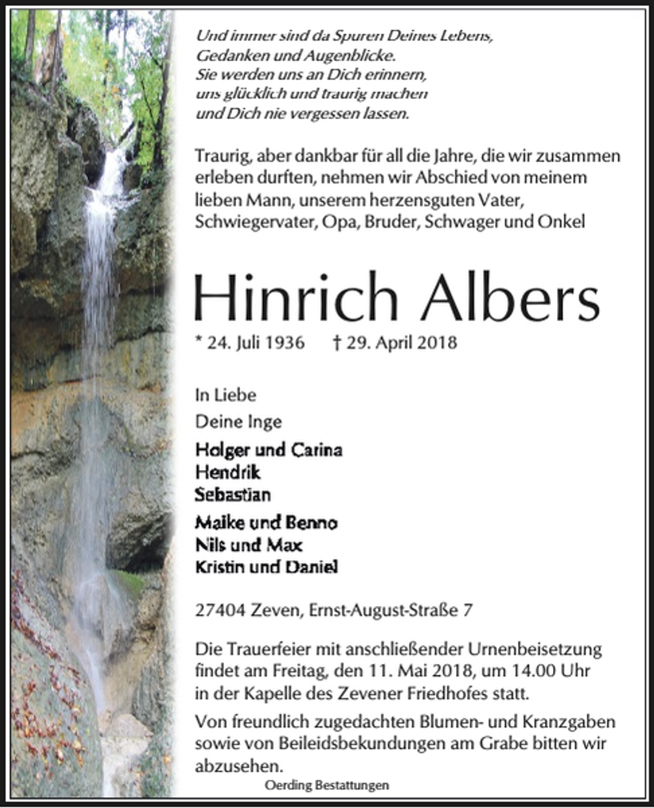 <p>Und immer sind da Spuren Deines Lebens,<br />Gedanken und Augenblicke.<br />Sie werden uns an Dich erinnern,<br />uns glücklich und traurig machen<br />und Dich nie vergessen lassen.</p><p>Traurig, aber dankbar für all die Jahre, die wir zusammen<br />erleben durften, nehmen wir Abschied von meinem<br />lieben Mann, unserem herzensguten Vater,<br />Schwiegervater, Opa, Bruder, Schwager und Onkel</p><p>Hinrich Albers<br />* 24. Juli 1936</p><p>† 29. April 2018</p><p>In Liebe</p><p>27404 Zeven, Ernst-August-Straße 7<br />Die Trauerfeier mit anschließender Urnenbeisetzung<br />findet am Freitag, den 11. Mai 2018, um 14.00 Uhr<br />in der Kapelle des Zevener Friedhofes statt.<br />Von freundlich zugedachten Blumen- und Kranzgaben<br />sowie von Beileidsbekundungen am Grabe bitten wir<br />abzusehen.<br />Oerding Bestattungen</p>