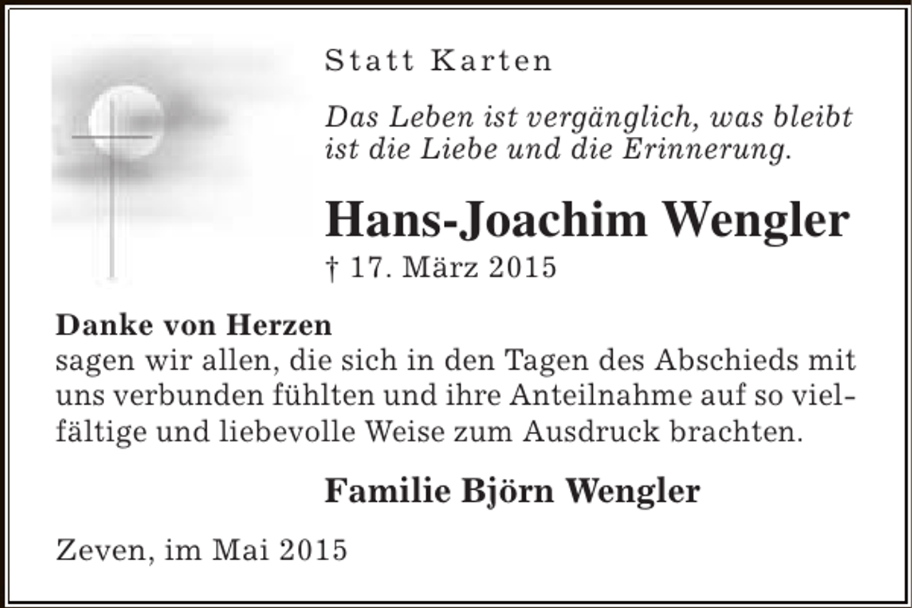 <p>S t a t t K a rt e n<br />Das Leben ist vergänglich, was bleibt<br />ist die Liebe und die Erinnerung.</p><p>Hans-Joachim Wengler<br />† 17. März 2015</p><p>Danke von Herzen<br />sagen wir allen, die sich in den Tagen des Abschieds mit<br />uns verbunden fühlten und ihre Anteilnahme auf so vielfältige und liebevolle Weise zum Ausdruck brachten.</p><p>Familie Björn Wengler<br />Zeven, im Mai 2015</p>