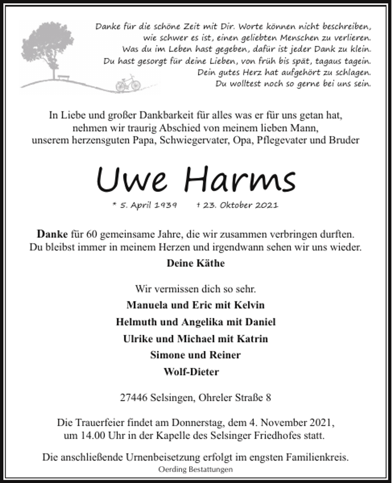 <p>Danke für die sc<br />chöne Zeit mit Dir. Worte können nicht beschreiben,<br />wie sschwer es ist, einen geliebten Menschen zu verlieren.<br />Was du im<br />m Leben hast gegeben, dafür ist jeder Dank zu klein.<br />Du hast gesorg<br />gt für deine Lieben, von früh bis spät, tagaus tagein.<br />Dein gutes Herz hat aufgehört zu schlagen.<br />Du wolltest noch so gerne bei uns sein.</p><p>In Liebe und großer Dankbarkeit für alles was er für uns getan hat,<br />nehmen wir traurig Abschied von meinem lieben Mann,<br />unserem herzensguten Papa, Schwiegervater, Opa, Pflegevater und Bruder</p><p>Uwe Harms<br />* 5. April 1939</p><p>† 23. Oktober 2021</p><p>Danke für 60 gemeinsame Jahre, die wir zusammen verbringen durften.<br />Du bleibst immer in meinem Herzen und irgendwann sehen wir uns wieder.<br />Deine Käthe<br />Wir vermissen dich so sehr.<br />Manuela und Eric mit Kelvin<br />Helmuth und Angelika mit Daniel<br />Ulrike und Michael mit Katrin<br />Simone und Reiner<br />Wolf-Dieter<br />27446 Selsingen, Ohreler Straße 8<br />Die Trauerfeier findet am Donnerstag, dem 4. November 2021,<br />um 14.00 Uhr in der Kapelle des Selsinger Friedhofes statt.<br />Die anschließende Urnenbeisetzung erfolgt im engsten Familienkreis.<br />Oerding Bestattungen</p>