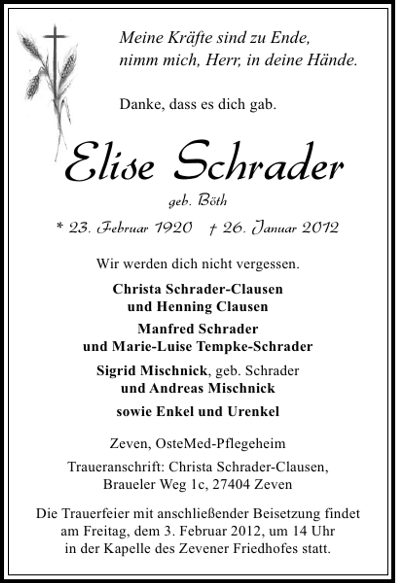 <p>Meine Kräfte sind zu Ende,<br />nimm mich, Herr, in deine Hände.<br />Danke, dass es dich gab.</p><p>Elise Schrader<br />geb. Böth<br />* 23. Februar 1920 † 26. Januar 2012<br />Wir werden dich nicht vergessen.<br />Christa Schrader-Clausen<br />und Henning Clausen<br />Manfred Schrader<br />und Marie-Luise Tempke-Schrader<br />Sigrid Mischnick, geb. Schrader<br />und Andreas Mischnick<br />sowie Enkel und Urenkel<br />Zeven, OsteMed-Pflegeheim<br />Traueranschrift: Christa Schrader-Clausen,<br />Braueler Weg 1c, 27404 Zeven<br />Die Trauerfeier mit anschließender Beisetzung findet<br />am Freitag, dem 3. Februar 2012, um 14 Uhr<br />in der Kapelle des Zevener Friedhofes statt.</p>