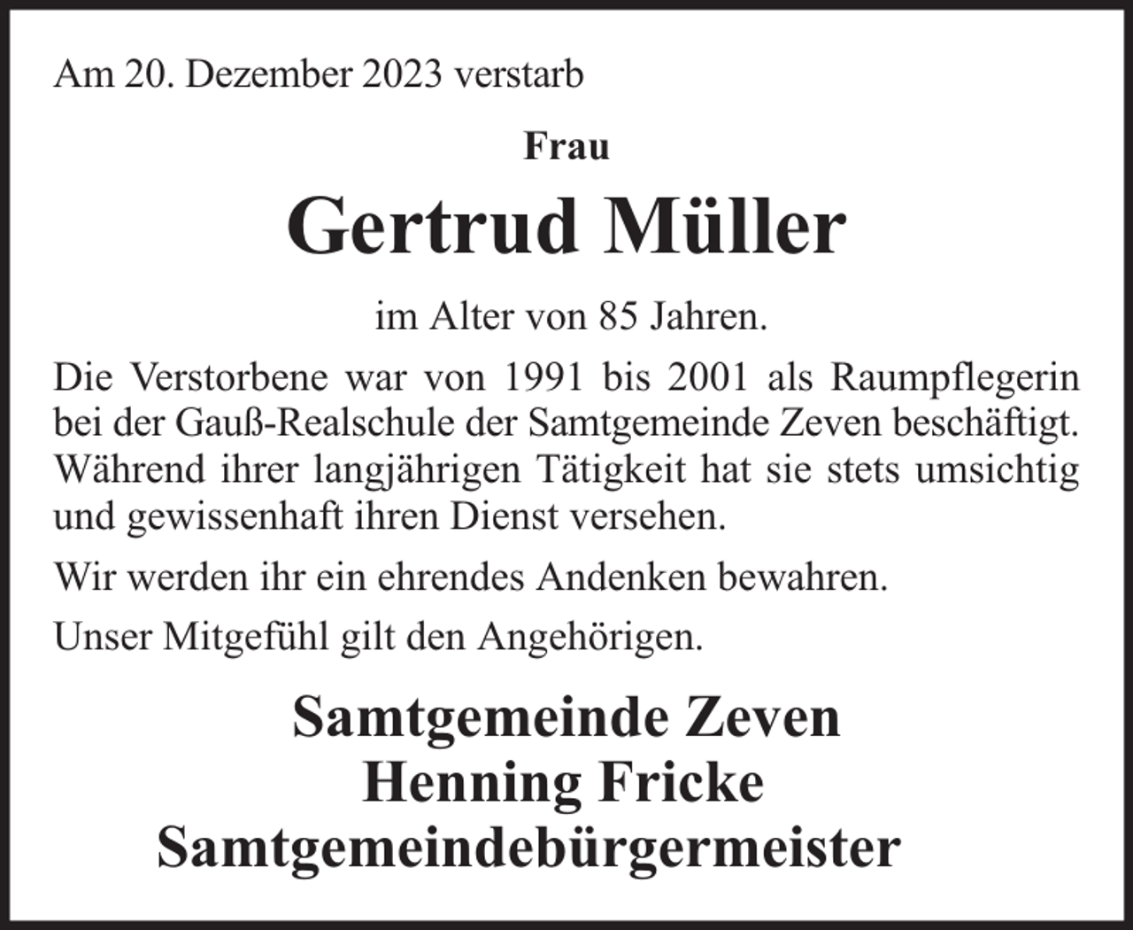 <p>Am 20. Dezember 2023 verstarb<br />Frau</p><p>Gertrud Müller<br />im Alter von 85 Jahren.<br />Die Verstorbene war von 1991 bis 2001 als Raumpflegerin<br />bei der Gauß-Realschule der Samtgemeinde Zeven beschäftigt.<br />Während ihrer langjährigen Tätigkeit hat sie stets umsichtig<br />und gewissenhaft ihren Dienst versehen.<br />Wir werden ihr ein ehrendes Andenken bewahren.<br />Unser Mitgefühl gilt den Angehörigen.</p><p>Samtgemeinde Zeven<br />Henning Fricke<br />Samtgemeindebürgermeister</p>