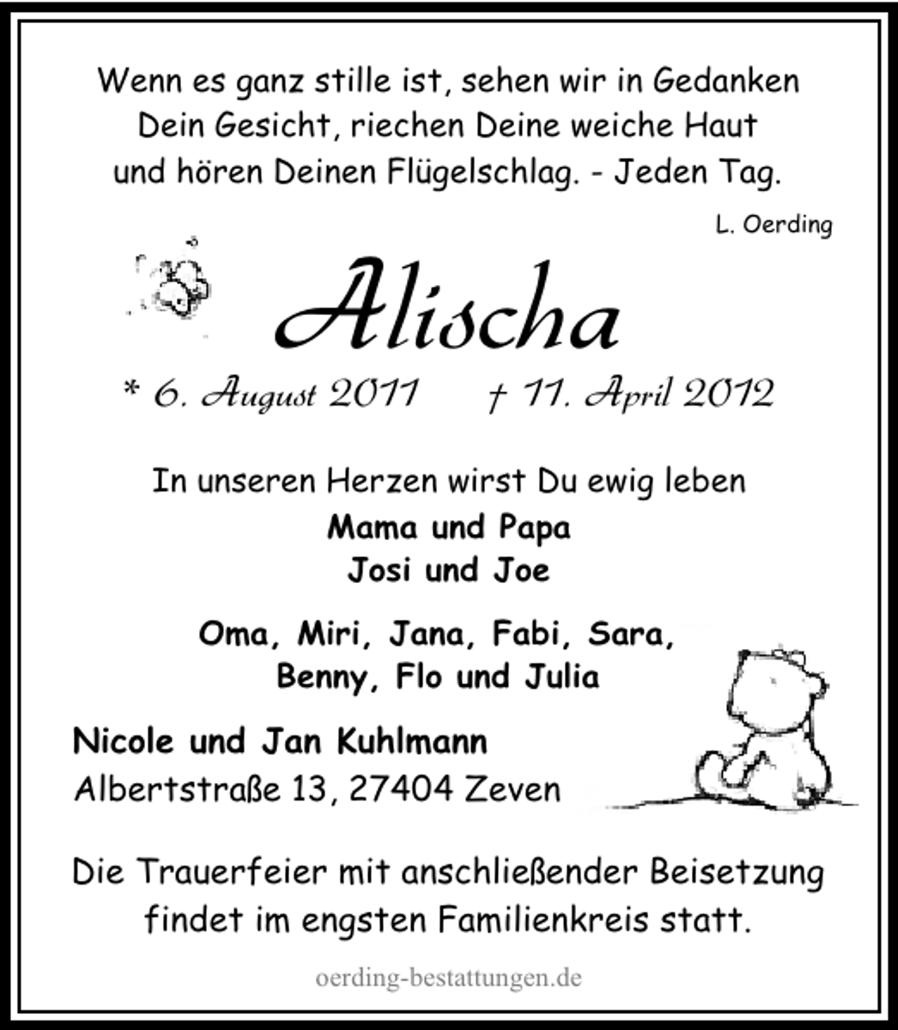 <p>Wenn es ganz stille ist, sehen wir in Gedanken<br />Dein Gesicht, riechen Deine weiche Haut<br />und hören Deinen Flügelschlag. - Jeden Tag.</p>
<p>Alischa</p>
<p>* 6. August 2011</p>
<p>L. Oerding</p>
<p>† 11. April 2012</p>
<p>In unseren Herzen wirst Du ewig leben<br />Mama und Papa<br />Josi und Joe<br />Oma, Miri, Jana, Fabi, Sara,<br />Benny, Flo und Julia</p>
<p>Nicole und Jan Kuhlmann<br />Albertstraße 13, 27404 Zeven<br />Die Trauerfeier mit anschließender Beisetzung<br />findet im engsten Familienkreis statt.<br />oerding-bestattungen.de</p>