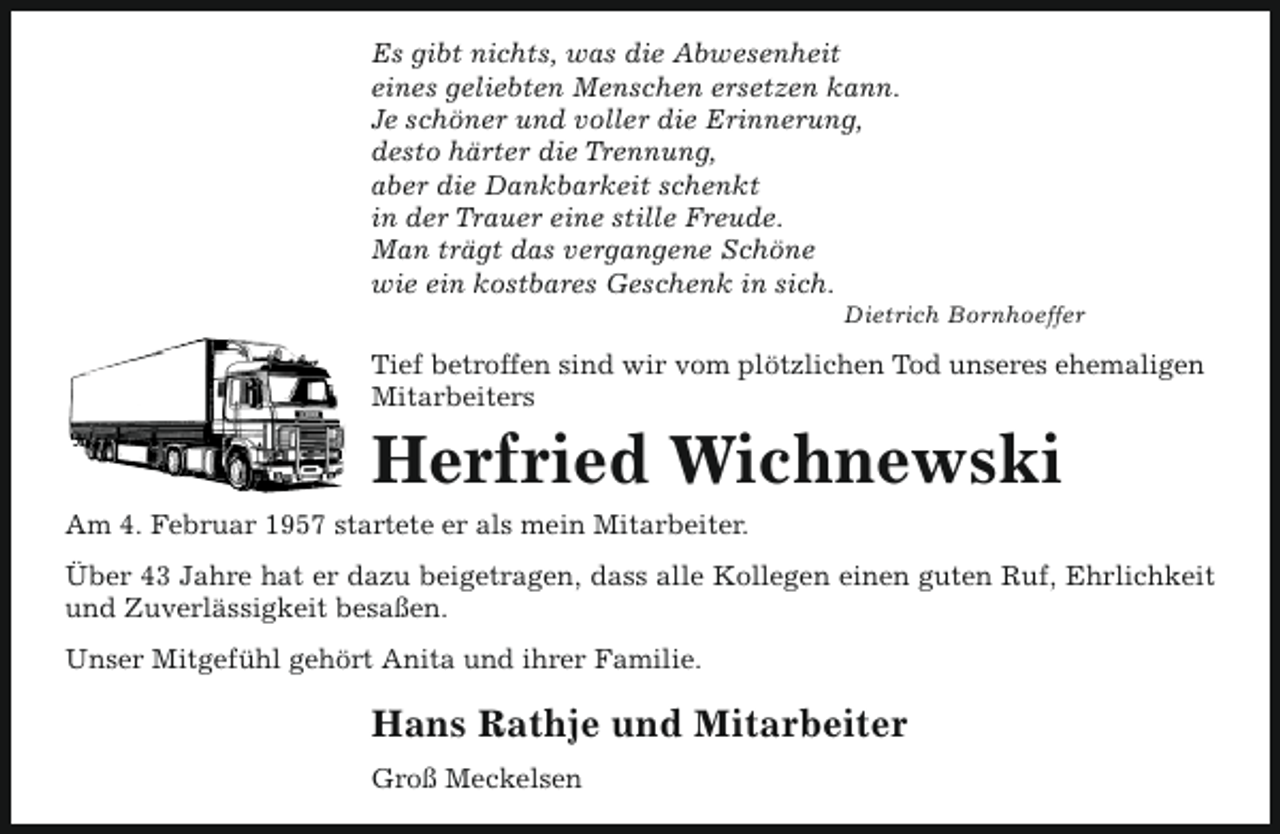 <p>Es gibt nichts, was die Abwesenheit<br />eines geliebten Menschen ersetzen kann.<br />Je schöner und voller die Erinnerung,<br />desto härter die Trennung,<br />aber die Dankbarkeit schenkt<br />in der Trauer eine stille Freude.<br />Man trägt das vergangene Schöne<br />wie ein kostbares Geschenk in sich.</p><p>Dietrich Bornhoeffer</p><p>Tief betroffen sind wir vom plötzlichen Tod unseres ehemaligen<br />Mitarbeiters</p><p>Herfried Wichnewski<br />Am 4. Februar 1957 startete er als mein Mitarbeiter.<br />Über 43 Jahre hat er dazu beigetragen, dass alle Kollegen einen guten Ruf, Ehrlichkeit<br />und Zuverlässigkeit besaßen.<br />Unser Mitgefühl gehört Anita und ihrer Familie.</p><p>Hans Rathje und Mitarbeiter<br />Groß Meckelsen</p>