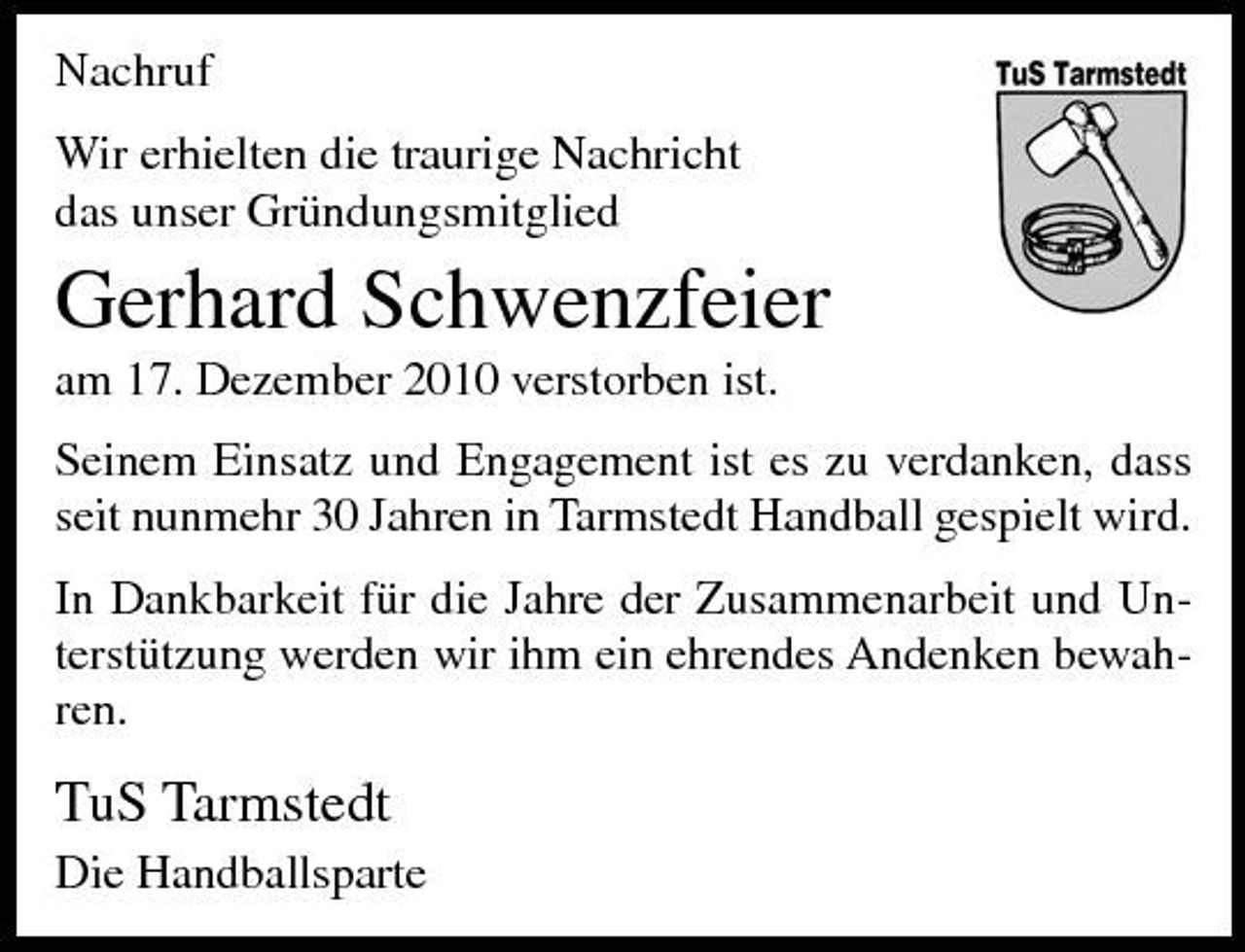 <p>Nachruf Wir erhielten die traurige Nachricht das unser Gründungsmitglied</p><p>Gerhard Schwenzfeier<br />am 17. Dezember 2010 verstorben ist. Seinem Einsatz und Engagement ist es zu verdanken, dass seit nunmehr 30 Jahren in Tarmstedt Handball gespielt wird. In Dankbarkeit für die Jahre der Zusammenarbeit und Unterstützung werden wir ihm ein ehrendes Andenken bewahren.</p><p>TuS Tarmstedt<br />Die Handballsparte</p>
