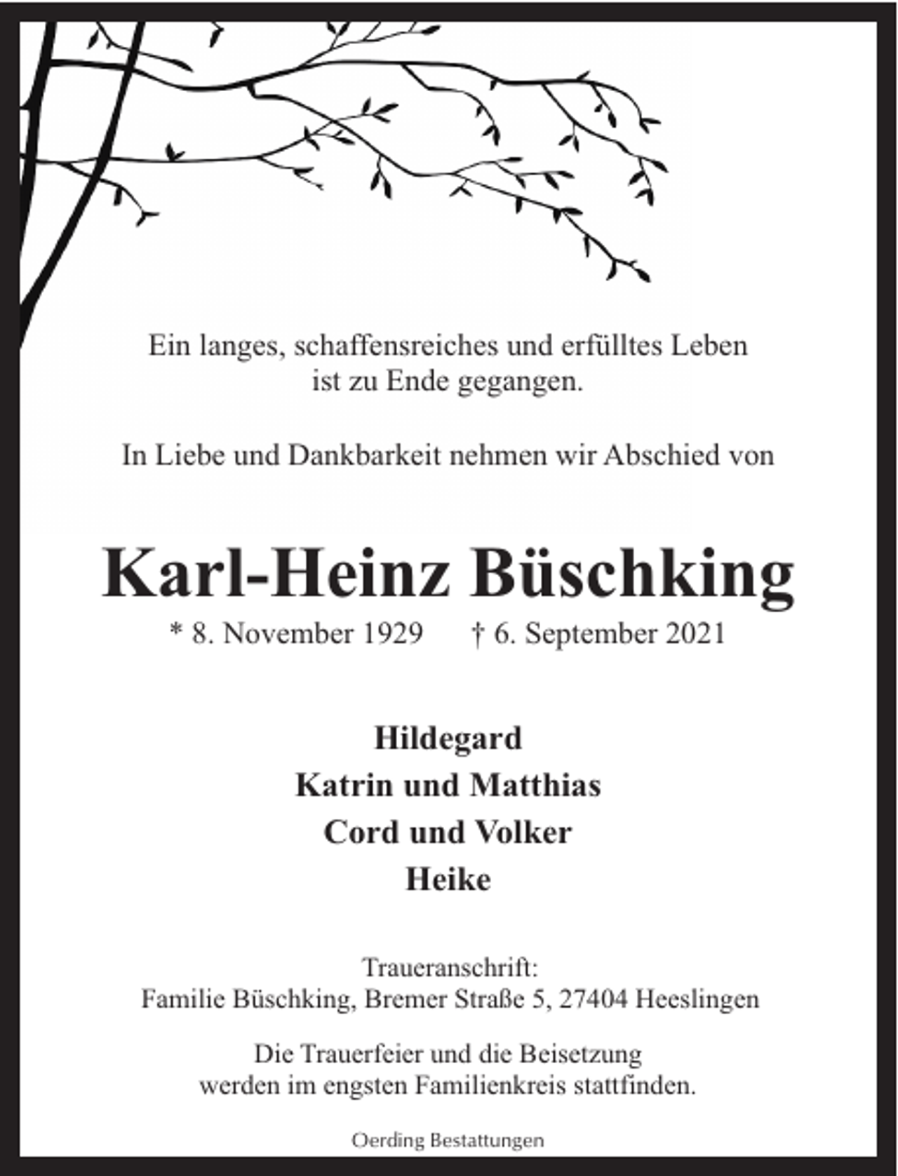 <p>Ein langes, schaffensreiches und erfülltes Leben<br />ist zu Ende gegangen.<br />In Liebe und Dankbarkeit nehmen wir Abschied von</p><p>Karl-Heinz Büschking<br />* 8. November 1929</p><p>† 6. September 2021</p><p>Hildegard<br />Katrin und Matthias<br />Cord und Volker<br />Heike<br />Traueranschrift:<br />Familie Büschking, Bremer Straße 5, 27404 Heeslingen<br />Die Trauerfeier und die Beisetzung<br />werden im engsten Familienkreis stattfinden.<br />Oerding Bestattungen</p>