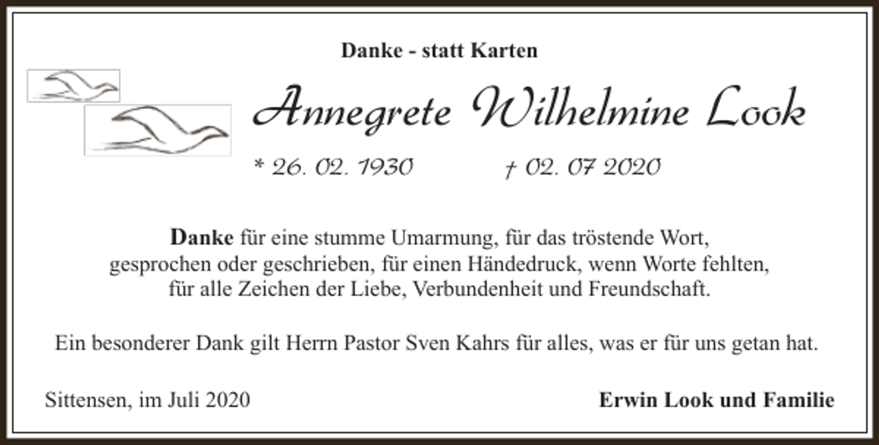 <p>Danke - statt Karten</p><p>Annegrete Wilhelmine Look<br />* 26. 02. 1930</p><p>† 02. 07 2020</p><p>Danke für eine stumme Umarmung, für das tröstende Wort,<br />gesprochen oder geschrieben, für einen Händedruck, wenn Worte fehlten,<br />für alle Zeichen der Liebe, Verbundenheit und Freundschaft.<br />Ein besonderer Dank gilt Herrn Pastor Sven Kahrs für alles, was er für uns getan hat.<br />Sittensen, im Juli 2020</p><p>Erwin Look und Familie</p>