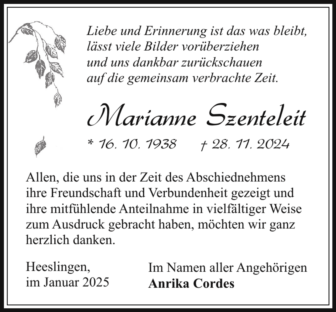 <p>Liebe und Erinnerung ist das was bleibt,<br />lässt viele Bilder vorüberziehen<br />und uns dankbar zurückschauen<br />auf die gemeinsam verbrachte Zeit.</p><p>Marianne Szenteleit</p><p>* 16. 10. 1938</p><p>† 28. 11. 2024</p><p>Allen, die uns in der Zeit des Abschiednehmens<br />ihre Freundschaft und Verbundenheit gezeigt und<br />ihre mitfühlende Anteilnahme in vielfältiger Weise<br />zum Ausdruck gebracht haben, möchten wir ganz<br />herzlich danken.<br />Heeslingen,<br />im Januar 2025</p><p>Im Namen aller Angehörigen<br />Anrika Cordes</p>