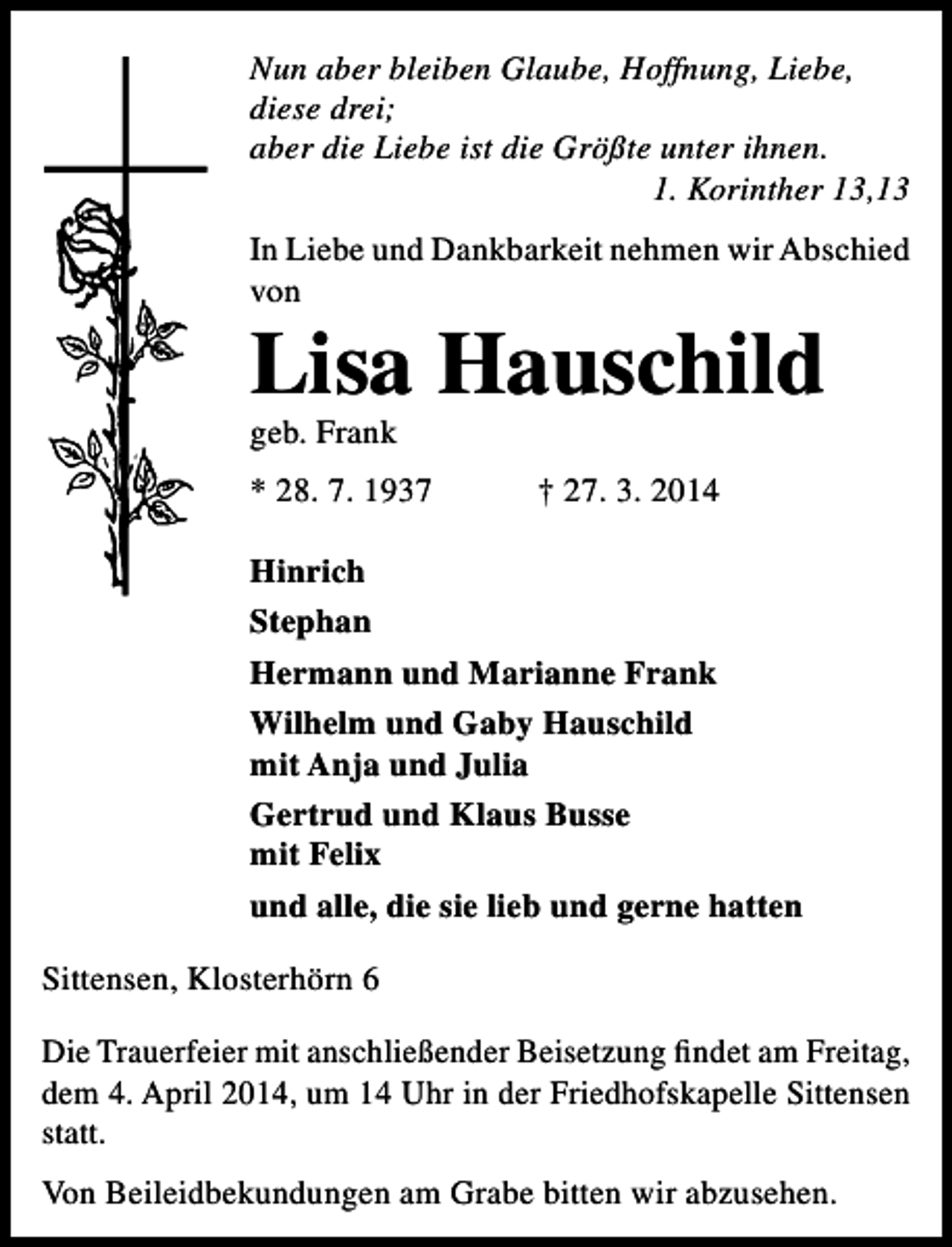 <p>Nun aber bleiben Glaube, Hoffnung, Liebe,<br />diese drei;<br />aber die Liebe ist die Größte unter ihnen.<br />1. Korinther 13,13<br />In Liebe und Dankbarkeit nehmen wir Abschied<br />von</p><p>Lisa Hauschild<br />geb. Frank</p><p>* 28. 7. 1937</p><p>† 27. 3. 2014</p><p>Hinrich<br />Stephan<br />Hermann und Marianne Frank<br />Wilhelm und Gaby Hauschild<br />mit Anja und Julia<br />Gertrud und Klaus Busse<br />mit Felix<br />und alle, die sie lieb und gerne hatten<br />Sittensen, Klosterhörn 6<br />Die Trauerfeier mit anschließender Beisetzung findet am Freitag,<br />dem 4. April 2014, um 14 Uhr in der Friedhofskapelle Sittensen<br />statt.<br />Von Beileidbekundungen am Grabe bitten wir abzusehen.</p>