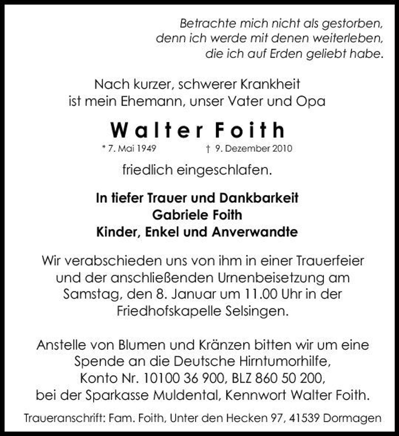<p>Betrachte mich nicht als gestorben,<br />denn ich werde mit denen weiterleben,<br />die ich auf Erden geliebt habe.</p>
<p>Nach kurzer, schwerer Krankheit ist mein Ehemann, unser Vater und Opa</p>
<p>Walter Foith</p>
<p>geb. 6. Mai 1949</p>
<p>gest. 9. Dezember 2010</p>
<p>friedlich eingeschlafen.</p>
<p>In tiefer Trauer und Dankbarkeit<br />Gabriele Foith<br />Kinder, Enkel und Anverwandte</p>
<p>Wir verabschieden uns von ihm in einer Trauerfeier und der anschließenden Urnenbeisetzung am Samstag, den 8. Januar um 11.00 Uhr in der Friedhofskapelle Selsingen.</p>
<p>Anstelle von Blumen und Krӓnzen bitten wir um eine Spende an die Deutsche Hirntumorhilfe, Konto Nr. 10100 36 900 BLZ 860 50 200, bei der Sparkasse Muldental, Kennwort Walter Foith.</p>
<p>Traueranschrift: Fam. Foith, Unter den Hecken 97, 41539 Dormagen.</p>