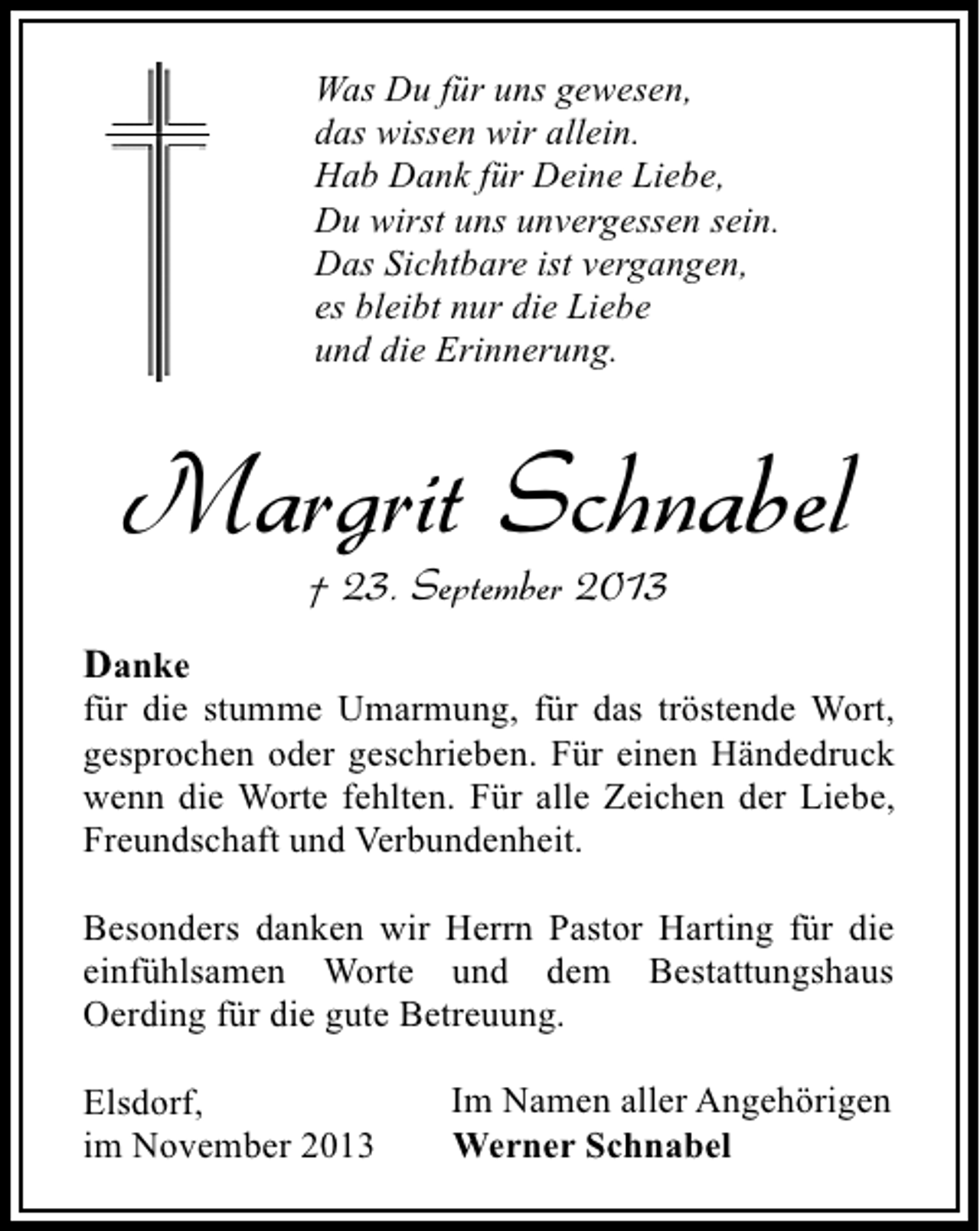 <p>Was Du für uns gewesen,<br />das wissen wir allein.<br />Hab Dank für Deine Liebe,<br />Du wirst uns unvergessen sein.<br />Das Sichtbare ist vergangen,<br />es bleibt nur die Liebe<br />und die Erinnerung.</p><p>Margrit Schnabel<br />† 23. September 2013</p><p>Danke</p><p>für die stumme Umarmung, für das tröstende Wort,<br />gesprochen oder geschrieben. Für einen Händedruck<br />wenn die Worte fehlten. Für alle Zeichen der Liebe,<br />Freundschaft und Verbundenheit.<br />Besonders danken wir Herrn Pastor Harting für die<br />einfühlsamen Worte und dem Bestattungshaus<br />Oerding für die gute Betreuung.<br />Elsdorf,<br />im November 2013</p><p>Im Namen aller Angehörigen<br />Werner Schnabel</p>