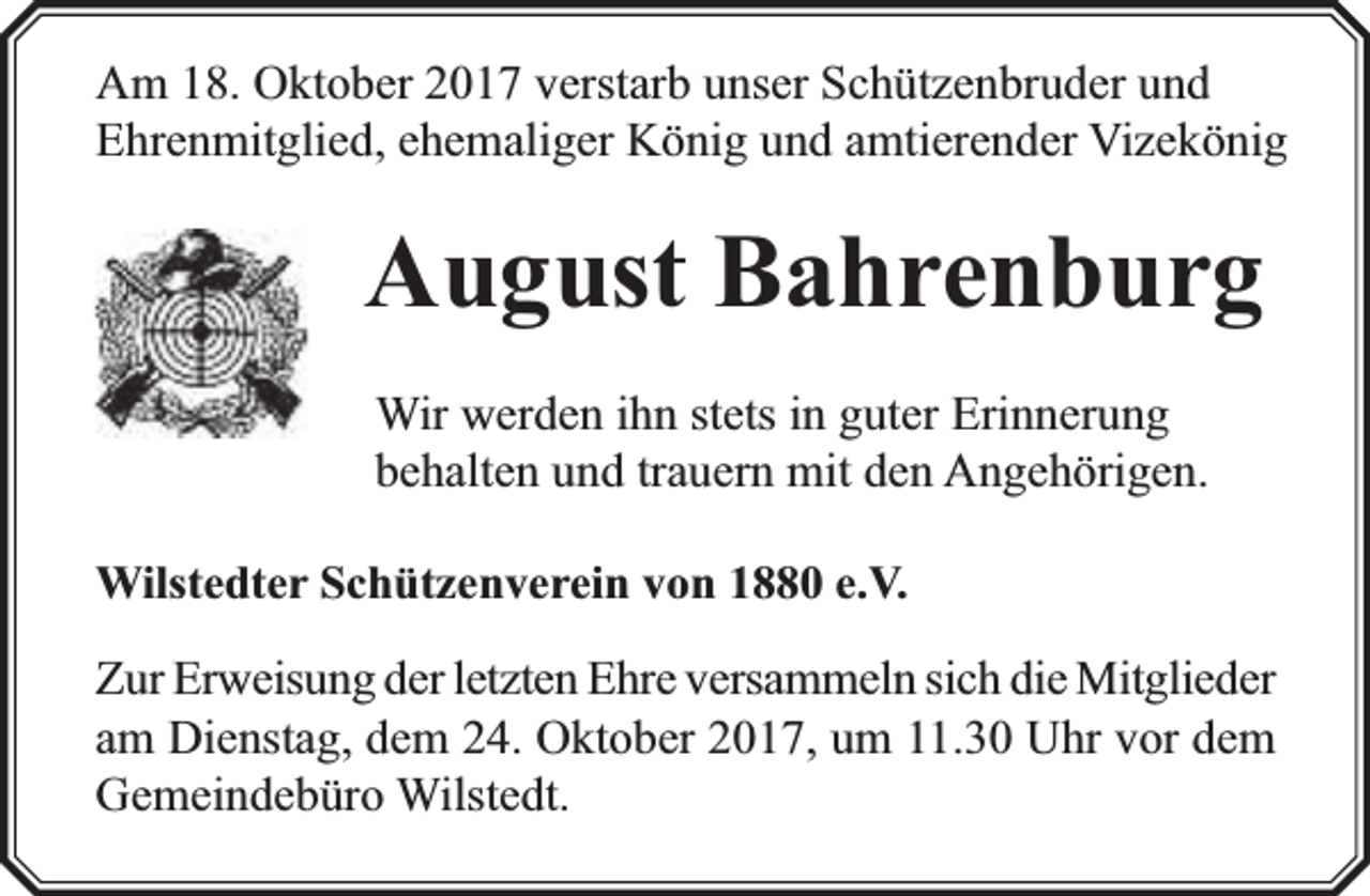 <p>Am 18. Oktober 2017 verstarb unser Schützenbruder und<br />Ehrenmitglied, ehemaliger König und amtierender Vizekönig</p><p>August Bahrenburg<br />Wir werden ihn stets in guter Erinnerung<br />behalten und trauern mit den Angehörigen.<br />Wilstedter Schützenverein von 1880 e.V.</p><p>rweisung der letzten Ehre versammeln sich die Mitglieder<br />Zur Erw<br />am Dienstag, dem 24. Oktober 2017, um 11.30 Uhr vor dem<br />Gemeindebüro Wilstedt.</p>