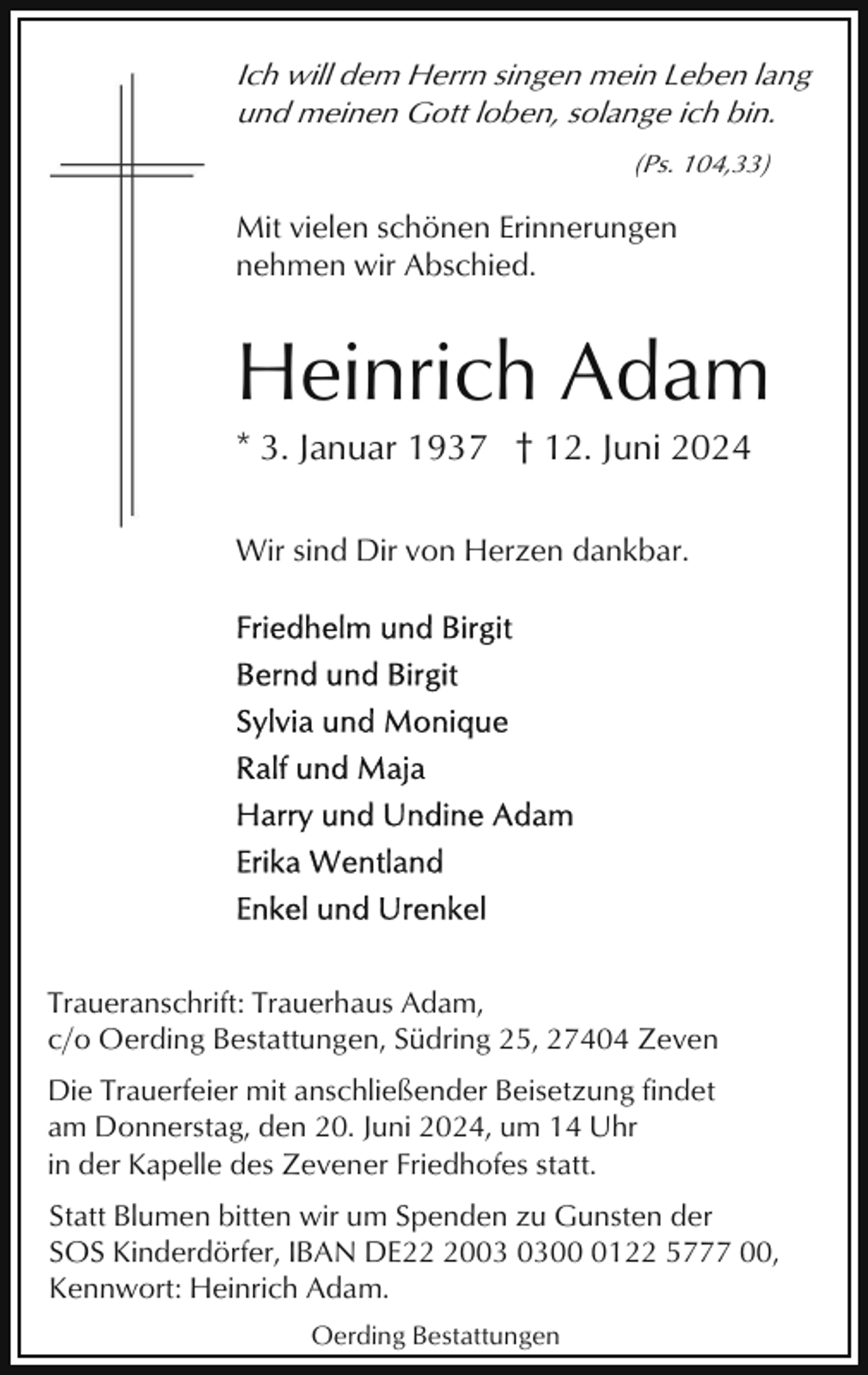 <p>Ich will dem Herrn singen mein Leben lang<br />und meinen Gott loben, solange ich bin.<br />(Ps. 104,33)</p><p>Mit vielen schönen Erinnerungen<br />nehmen wir Abschied.</p><p>Heinrich Adam<br />* 3. Januar 1937 † 12. Juni 2024<br />Wir sind Dir von Herzen dankbar.</p><p>Traueranschrift: Trauerhaus Adam,<br />c/o Oerding Bestattungen, Südring 25, 27404 Zeven<br />Die Trauerfeier mit anschließender Beisetzung findet<br />am Donnerstag, den 20. Juni 2024, um 14 Uhr<br />in der Kapelle des Zevener Friedhofes statt.<br />Statt Blumen bitten wir um Spenden zu Gunsten der<br />SOS Kinderdörfer, IBAN DE200122 5777 00,<br />Kennwort: Heinrich Adam.<br />Oerding Bestattungen</p>